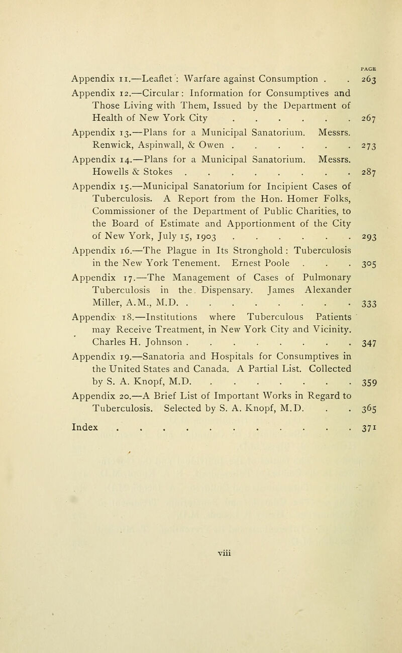 Appendix II.—Leaflet': Warfare against Consumption . . 263 Appendix 12.—Circular: Information for Consumptives and Those Living with Them, Issued by the Department of Health of New York City 267 Appendix 13.—Plans for a Municipal Sanatorium. Messrs. Renwick, Aspinwall, & Owen . . . . . -273 Appendix 14.—Plans for a Municipal Sanatorium. Messrs. Howells & Stokes ........ 287 Appendix 15.—Municipal Sanatorium for Incipient Cases of Tuberculosis. A Report from the Hon. Homer Folks, Commissioner of the Department of Public Charities, to the Board of Estimate and Apportionment of the City of New York, July 15, 1903 ...... 293 Appendix 16.—The Plague in Its Stronghold : Tuberculosis in the New York Tenement. Ernest Poole . . . 305 Appendix 17.—The Management of Cases of Pulmonary Tuberculosis in the. Dispensary. James Alexander Miller, A.M., M.D 333 Appendix- 18.—Institutions where Tuberculous Patients may Receive Treatment, in New York City and Vicinity. Charles H. Johnson ........ 347 Appendix 19.—Sanatoria and Hospitals for Consumptives in the United States and Canada. A Partial List. Collected by S. A. Knopf, M.D 359 Appendix 20.—A Brief List of Important Works in Regard to Tuberculosis. Selected by S. A. Knopf, M.D. . . 365 Index . . .371