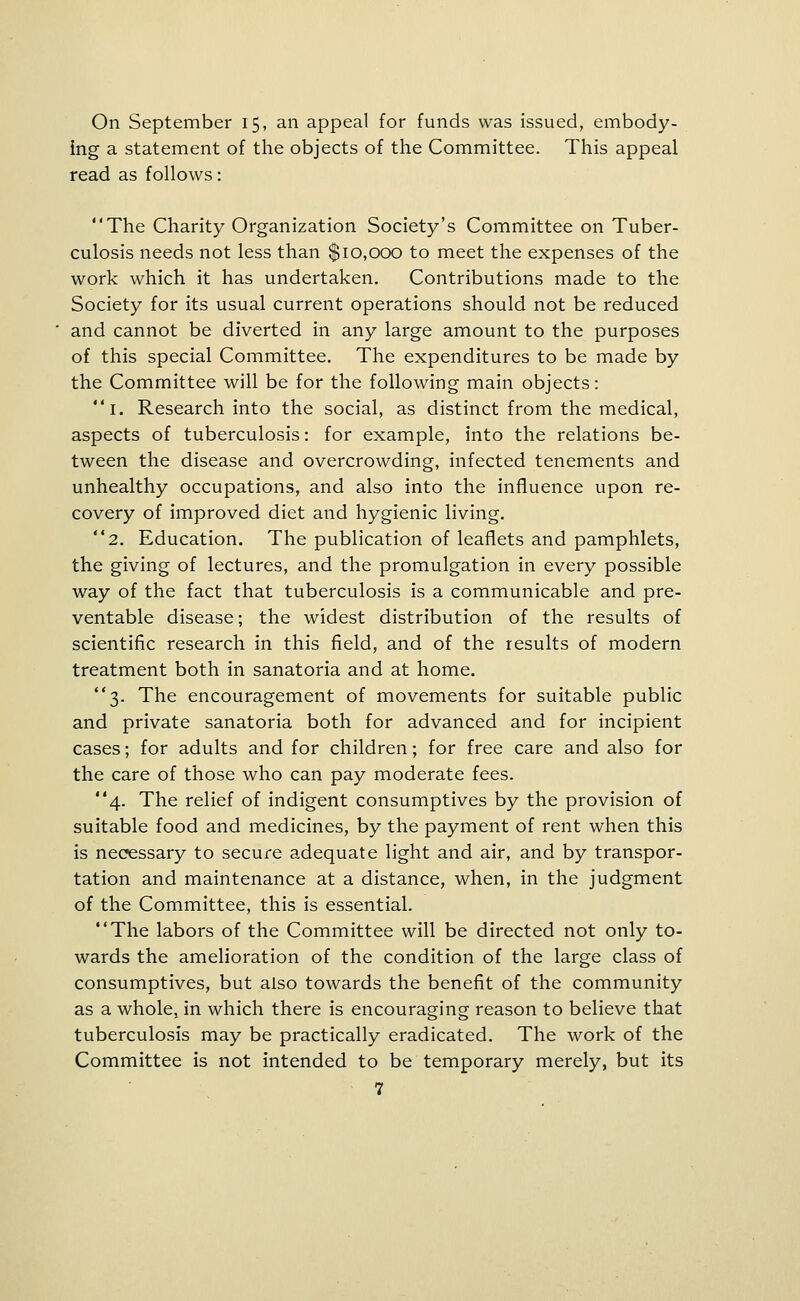 On September 15, an appeal for funds was issued, embody- ing a statement of the objects of the Committee. This appeal read as follows: The Charity Organization Society's Committee on Tuber- culosis needs not less than $10,000 to meet the expenses of the work which it has undertaken. Contributions made to the Society for its usual current operations should not be reduced and cannot be diverted in any large amount to the purposes of this special Committee. The expenditures to be made by the Committee will be for the following main objects: i. Research into the social, as distinct from the medical, aspects of tuberculosis: for example, into the relations be- tween the disease and overcrowding, infected tenements and unhealthy occupations, and also into the influence upon re- covery of improved diet and hygienic living. 2. Education. The publication of leaflets and pamphlets, the giving of lectures, and the promulgation in every possible way of the fact that tuberculosis is a communicable and pre- ventable disease; the widest distribution of the results of scientific research in this field, and of the results of modern treatment both in sanatoria and at home. 3. The encouragement of movements for suitable public and private sanatoria both for advanced and for incipient cases; for adults and for children; for free care and also for the care of those who can pay moderate fees. 4. The relief of indigent consumptives by the provision of suitable food and medicines, by the payment of rent when this is nec?essary to secure adequate light and air, and by transpor- tation and maintenance at a distance, when, in the judgment of the Committee, this is essential. The labors of the Committee will be directed not only to- wards the amelioration of the condition of the large class of consumptives, but also towards the benefit of the community as a whole, in which there is encouraging reason to believe that tuberculosis may be practically eradicated. The work of the Committee is not intended to be temporary merely, but its