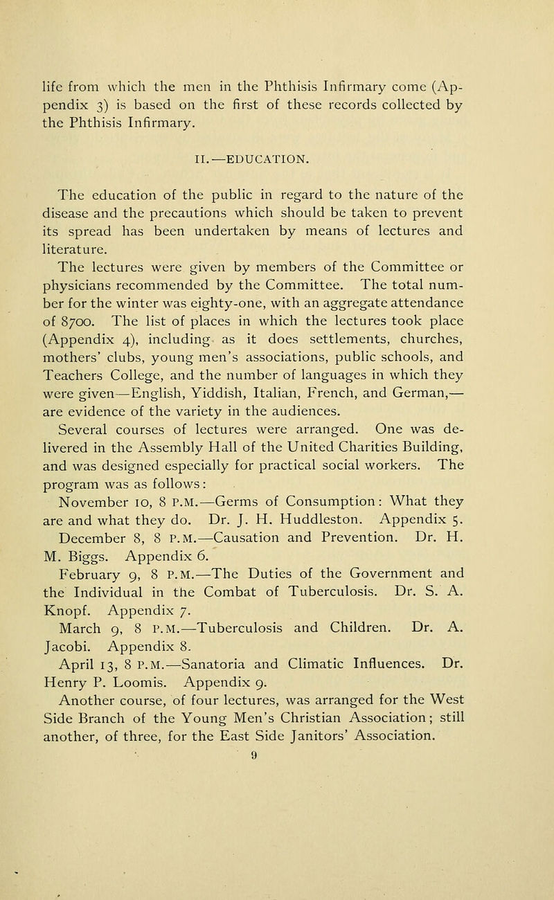life from which the men in the Phthisis Infirmary come (Ap- pendix 3) is based on the first of these records collected by the Phthisis Infirmary. II.—EDUCATION. The education of the public in regard to the nature of the disease and the precautions which should be taken to prevent its spread has been undertaken by means of lectures and literature. The lectures were given by members of the Committee or physicians recommended by the Committee. The total num- ber for the winter was eighty-one, with an aggregate attendance of 8700. The list of places in which the lectures took place (Appendix 4), including as it does settlements, churches, mothers' clubs, young men's associations, public schools, and Teachers College, and the number of languages in which they were given—English, Yiddish, Italian, French, and German,— are evidence of the variety in the audiences. Several courses of lectures were arranged. One was de- livered in the Assembly Hall of the United Charities Building, and was designed especially for practical social workers. The program was as follows: November 10, 8 P.M.—Germs of Consumption: What they are and what they do. Dr. J. H. Huddleston. Appendix 5. December 8, 8 P.M.—Causation and Prevention. Dr. H. M. Biggs. Appendix 6. February 9, 8 P.M.—The Duties of the Government and the Individual in the Combat of Tuberculosis. Dr. S. A. Knopf. Appendix 7. March 9, 8 P.M.—Tuberculosis and Children. Dr. A. Jacobi. Appendix 8. April 13, 8 P.M.—Sanatoria and Climatic Influences. Dr. Henry P. Loomis. Appendix 9. Another course, of four lectures, was arranged for the West Side Branch of the Young Men's Christian Association; still another, of three, for the East Side Janitors' Association.