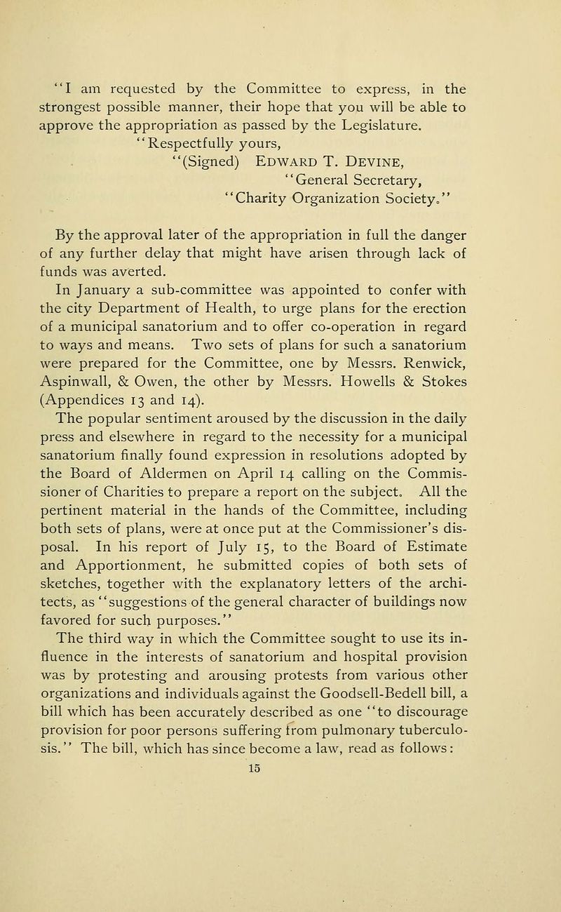 I am requested by the Committee to express, in the strongest possible manner, their hope that you will be able to approve the appropriation as passed by the Legislature. Respectfully yours, (Signed) Edward T. Devine, General Secretary, Charity Organization Society, By the approval later of the appropriation in full the danger of any further delay that might have arisen through lack of funds was averted. In January a sub-committee was appointed to confer with the city Department of Health, to urge plans for the erection of a municipal sanatorium and to offer co-operation in regard to ways and means. Two sets of plans for such a sanatorium were prepared for the Committee, one by Messrs. Renwick, Aspinwall, & Owen, the other by Messrs. Howells & Stokes (Appendices 13 and 14). The popular sentiment aroused by the discussion in the daily press and elsewhere in regard to the necessity for a municipal sanatorium finally found expression in resolutions adopted by the Board of Aldermen on April 14 calling on the Commis- sioner of Charities to prepare a report on the subjecto All the pertinent material in the hands of the Committee, including both sets of plans, were at once put at the Commissioner's dis- posal. In his report of July 15, to the Board of Estimate and Apportionment, he submitted copies of both sets of sketches, together with the explanatory letters of the archi- tects, as suggestions of the general character of buildings now favored for such purposes. The third way in which the Committee sought to use its in- fluence in the interests of sanatorium and hospital provision was by protesting and arousing protests from various other organizations and individuals against the Goodsell-Bedell bill, a bill which has been accurately described as one to discourage provision for poor persons suffering trom pulmonary tuberculo- sis. The bill, which has since become a law, read as follows: