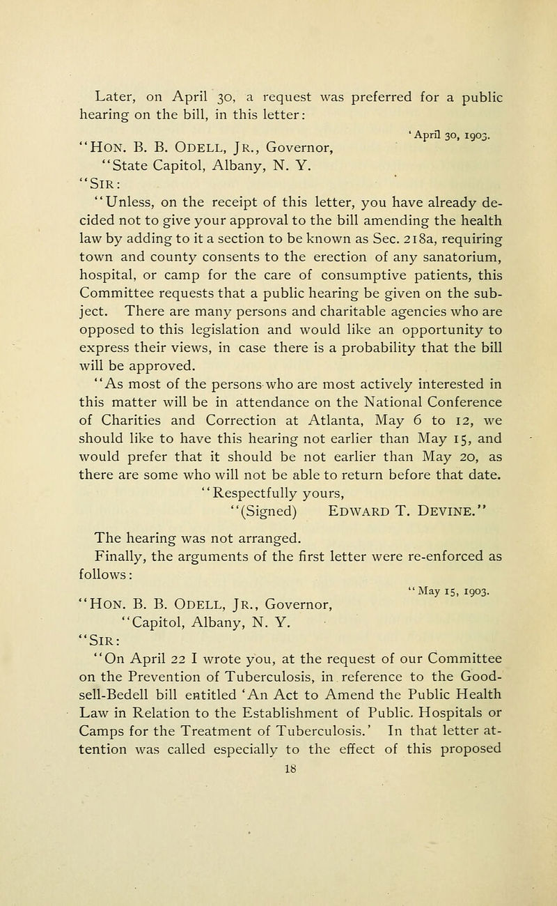 Later, on April 30, a request was preferred for a public hearing on the bill, in this letter; 'April 30, 1903. Hon. B. B. Odell, Jr., Governor, State Capitol, Albany, N. Y. Sir: Unless, on the receipt of this letter, you have already de- cided not to give your approval to the bill amending the health law by adding to it a section to be known as Sec. 218a, requiring town and county consents to the erection of any sanatorium, hospital, or camp for the care of consumptive patients, this Committee requests that a public hearing be given on the sub- ject. There are many persons and charitable agencies who are opposed to this legislation and would like an opportunity to express their views, in case there is a probability that the bill will be approved. As most of the persons who are most actively interested in this matter will be in attendance on the National Conference of Charities and Correction at Atlanta, May 6 to 12, we should like to have this hearing not earlier than May 15, and would prefer that it should be not earlier than May 20, as there are some who will not be able to return before that date. Respectfully yours, (Signed) Edward T. Devine. The hearing was not arranged. Finally, the arguments of the first letter were re-enforced as follows:  May 15, 1903. Hon. B. B. Odell, Jr., Governor, Capitol, Albany, N. Y. Sir: On April 22 I wrote you, at the request of our Committee on the Prevention of Tuberculosis, in reference to the Good- sell-Bedell bill entitled 'An Act to Amend the Public Health Law in Relation to the Establishment of Public. Hospitals or Camps for the Treatment of Tuberculosis.' In that letter at- tention was called especially to the effect of this proposed