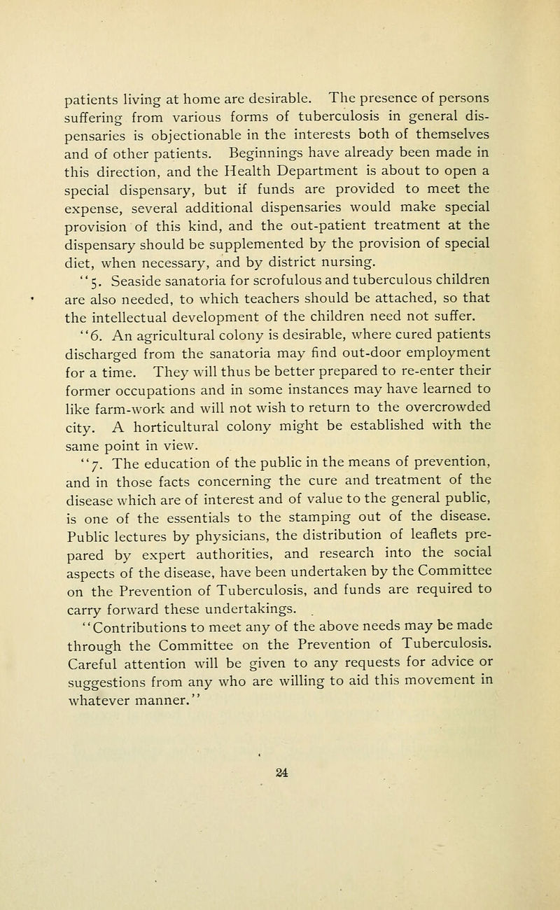 patients living at home are desirable. The presence of persons suffering from various forms of tuberculosis in general dis- pensaries is objectionable in the interests both of themselves and of other patients. Beginnings have already been made in this direction, and the Health Department is about to open a special dispensary, but if funds are provided to meet the expense, several additional dispensaries would make special provision of this kind, and the out-patient treatment at the dispensary should be supplemented by the provision of special diet, when necessary, and by district nursing. 5. Seaside sanatoria for scrofulous and tuberculous children are also needed, to which teachers should be attached, so that the intellectual development of the children need not suffer. 6. An agricultural colony is desirable, where cured patients discharged from the sanatoria may find out-door employment for a time. They will thus be better prepared to re-enter their former occupations and in some instances may have learned to like farm-work and will not wish to return to the overcrowded city. A horticultural colony might be established with the same point in view. 7. The education of the public in the means of prevention, and in those facts concerning the cure and treatment of the disease which are of interest and of value to the general public, is one of the essentials to the stamping out of the disease. Public lectures by physicians, the distribution of leaflets pre- pared by expert authorities, and research into the social aspects of the disease, have been undertaken by the Committee on the Prevention of Tuberculosis, and funds are required to carry forward these undertakings. Contributions to meet any of the above needs may be made through the Committee on the Prevention of Tuberculosis. Careful attention will be given to any requests for advice or suggestions from any who are willing to aid this movement in whatever manner.