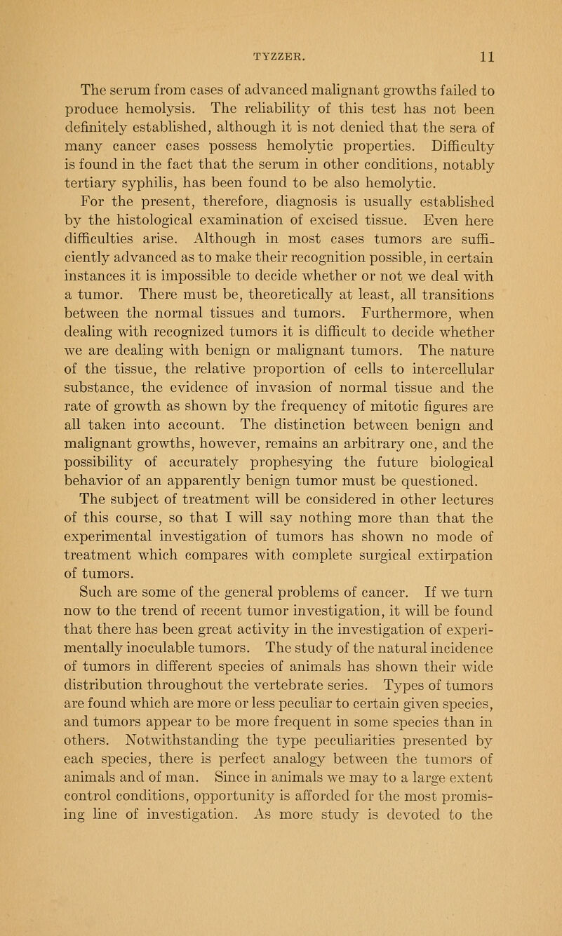The serum from cases of advanced malignant growths failed to produce hemolysis. The reliability of this test has not been definitely established, although it is not denied that the sera of many cancer cases possess hemolytic properties. Difficulty is found in the fact that the serum in other conditions, notably tertiary syphilis, has been found to be also hemolytic. For the present, therefore, diagnosis is usually established by the histological examination of excised tissue. Even here difficulties arise. Although in most cases tumors are suffi- ciently advanced as to make their recognition possible, in certain instances it is impossible to decide whether or not we deal with a tumor. There must be, theoretically at least, all transitions between the normal tissues and tumors. Furthermore, when dealing with recognized tumors it is difficult to decide whether we are dealing with benign or malignant tumors. The nature of the tissue, the relative proportion of cells to intercellular substance, the evidence of invasion of normal tissue and the rate of growth as shown by the frequency of mitotic figures are all taken into account. The distinction between benign and malignant growths, however, remains an arbitrary one, and the possibility of accurately prophesying the future biological behavior of an apparently benign tumor must be questioned. The subject of treatment will be considered in other lectures of this course, so that I will say nothing more than that the experimental investigation of tumors has shown no mode of treatment which compares with complete surgical extirpation of tumors. Such are some of the general problems of cancer. If we turn now to the trend of recent tumor investigation, it will be found that there has been great activity in the investigation of experi- mentally inoculable tumors. The study of the natural incidence of tumors in different species of animals has shown their wide distribution throughout the vertebrate series. Types of tumors are found which are more or less peculiar to certain given species, and tumors appear to be more frequent in some species than in others. Notwithstanding the type peculiarities presented by each species, there is perfect analogy between the tumors of animals and of man. Since in animals we may to a large extent control conditions, opportunity is afforded for the most promis- ing line of investigation. As more study is devoted to the