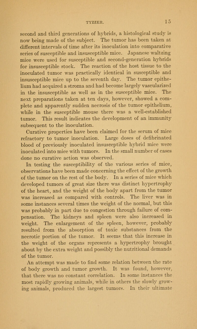 second and third generations of hybrids, a histological study is now being made of the subject. The tumor has been taken at different intervals of time after its inoculation into comparative series of susceptible and insusceptible mice. Japanese waltzing mice were used for susceptible and second-generation hybrids for insusceptible stock. The reaction of the host tissue to the inoculated tumor was practically identical in susceptible and insusceptible mice up to the seventh day. The tumor epithe- lium had acquired a stroma and had become largely vascularized in the insusceptible as well as in the susceptible mice. The next preparations taken at ten days, however, showed a com- plete and apparently sudden necrosis of the tumor epithelium, while in the susceptible mouse there was a well-established tumor. This result indicates the development of an immunity subsequent to the inoculation. Curative properties have been claimed for the serum of mice refractory to tumor inoculation. Large doses of clefibrinated blood of previously inoculated insusceptible hybrid mice were inoculated into mice with tumors. In the small number of cases done no curative action was observed. In testing the susceptibility of the various series of mice, observations have been made concemiiig the effect of the growth of the tumor on the rest of the body. In a series of mice which developed tumors of great size there was distinct hypertrophy of the heart, and the weight of the body apart from the tumor was increased as compared with controls. The liver was in some instances several times the weight of the normal, but this was probably in part due to congestion through failure of com- pensation. The kidneys and spleen were also increased in weight. The enlargement of the spleen, however, probably resulted from the absorption of toxic substances from the necrotic portion of the tumor. It seems that this increase in the weight of the organs represents a hj'pertrophy brought about by the extra weight and possibly the nutritional demands of the tumor. An attempt was made to find some relation between the rate of body gro-^th and tumor growth. It was foimd, however, that there was no constant correlation. In some instances the most rapidly growing animals, while in others the slowly grow- ing animals, produced the largest tumors. In their ultimate