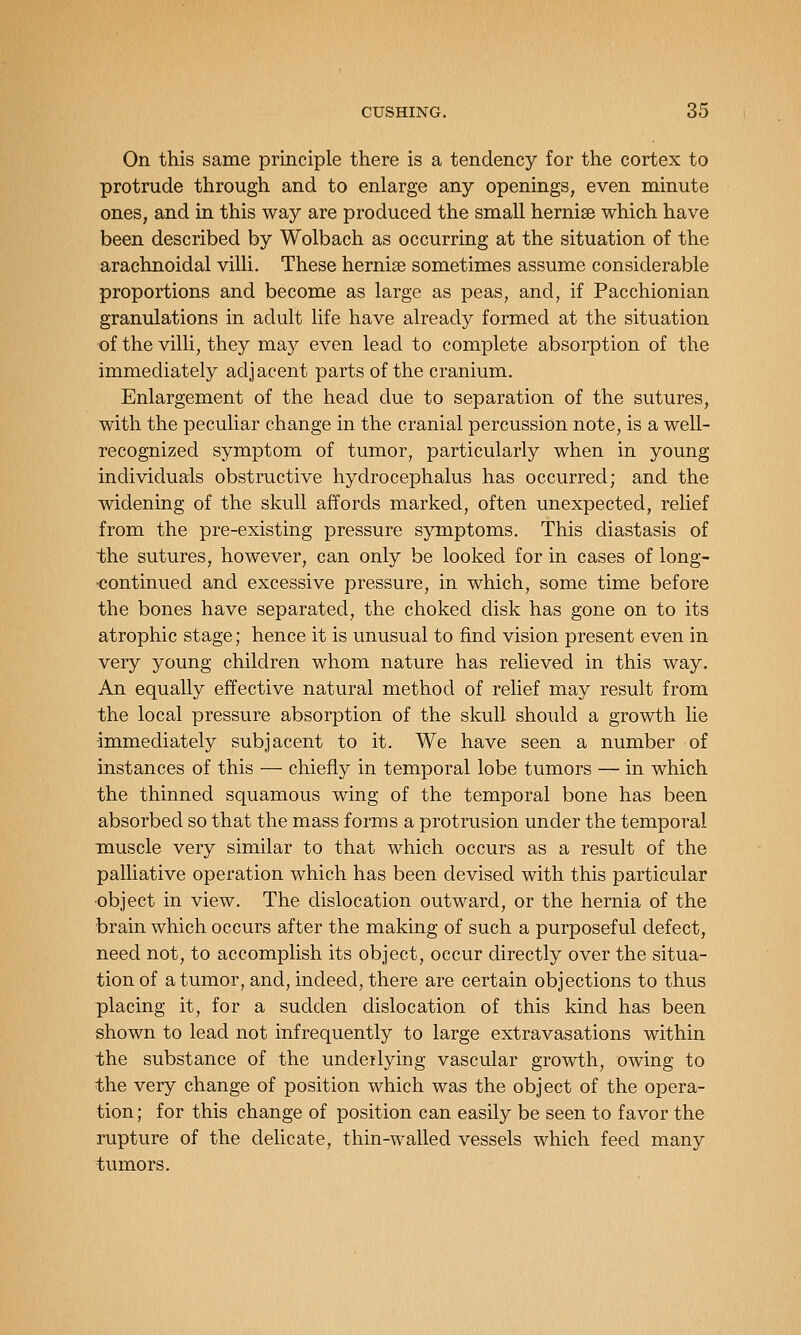 On this same principle there is a tendency for the cortex to protrude through and to enlarge any openings, even minute ones, and in this way are produced the small hernise which have been described by Wolbach as occurring at the situation of the arachnoidal villi. These hernise sometimes assume considerable proportions and become as large as peas, and, if Pacchionian granulations in adult life have already formed at the situation ■of the villi, they may even lead to complete absorption of the immediately adjacent parts of the cranium. Enlargement of the head due to separation of the sutures, with the peculiar change in the cranial percussion note, is a well- recognized symptom of tumor, particularly when in young individuals obstructive hydrocephalus has occurred; and the widening of the skull affords marked, often unexpected, relief from the pre-existing pressure symptoms. This diastasis of the sutures, however, can only be looked for in cases of long- •continued and excessive pressure, in which, some time before the bones have separated, the choked disk has gone on to its atrophic stage; hence it is unusual to find vision present even in very young children whom nature has relieved in this way. An equally effective natural method of relief may result from the local pressure absorption of the skull should a growth lie immediately subjacent to it. We have seen a number of instances of this — chiefly in temporal lobe tumors — in which the thinned squamous wing of the temporal bone has been absorbed so that the mass forms a protrusion under the temporal muscle very similar to that which occurs as a result of the palliative operation which has been devised with this particular ■object in view. The dislocation outward, or the hernia of the brain which occurs after the making of such a purposeful defect, need not, to accomplish its object, occur directly over the situa- tion of a tumor, and, indeed, there are certain objections to thus placing it, for a sudden dislocation of this kind has been shown to lead not infrequently to large extravasations within the substance of the undeilying vascular growth, owing to the very change of position which was the object of the opera- tion; for this change of position can easily be seen to favor the rupture of the delicate, thin-walled vessels which feed many tumors.