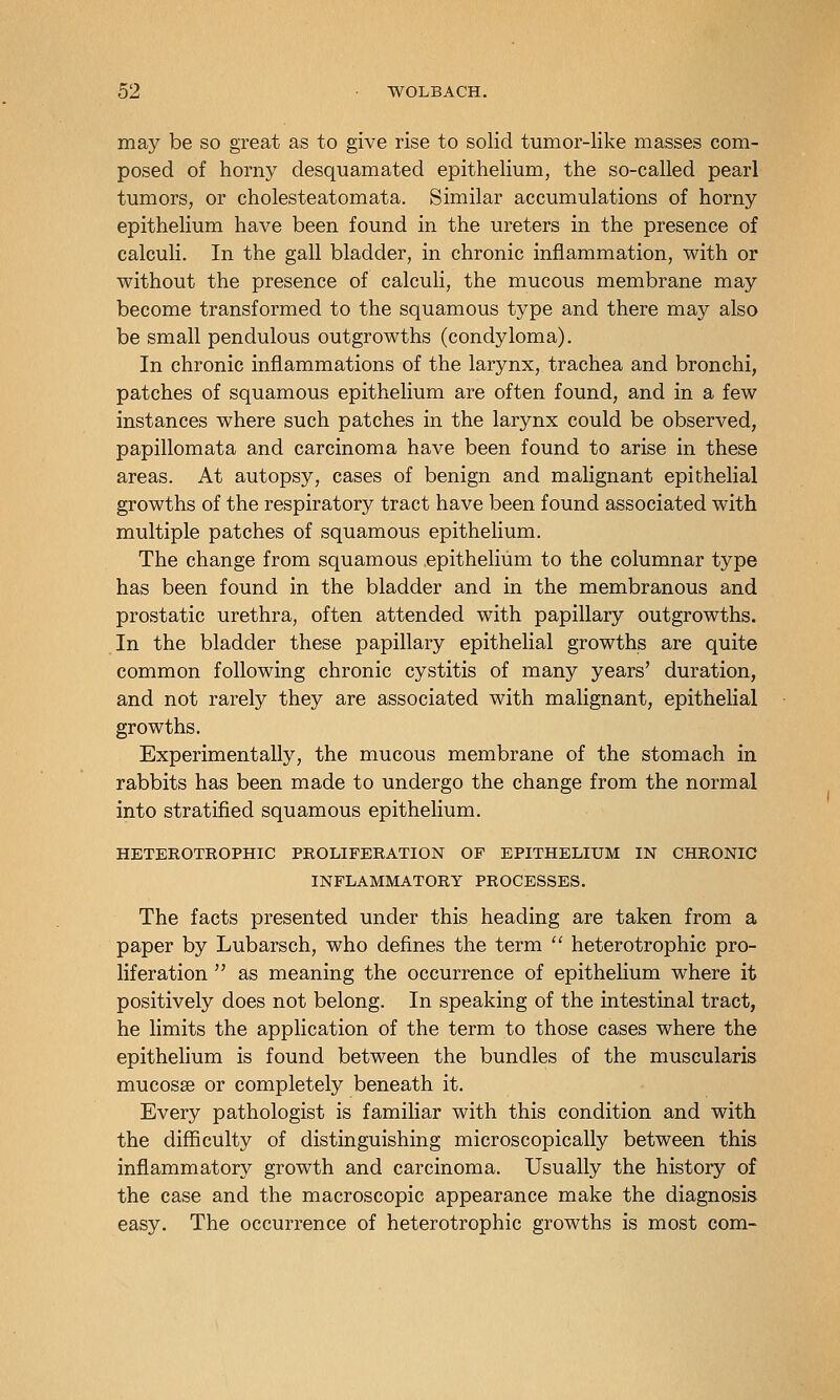 may be so great as to give rise to solid tumor-like masses com- posed of horny desquamated epithelium, the so-called pearl tumors, or cholesteatomata. Similar accumulations of horny epithelium have been found in the ureters in the presence of calculi. In the gall bladder, in chronic inflammation, with or without the presence of calculi, the mucous membrane may become transformed to the squamous type and there may also be small pendulous outgrowths (condyloma). In chronic inflammations of the larynx, trachea and bronchi, patches of squamous epithelium are often found, and in a few instances where such patches in the larynx could be observed, papillomata and carcinoma have been found to arise in these areas. At autopsy, cases of benign and malignant epithelial growths of the respiratory tract have been found associated with multiple patches of squamous epithelium. The change from squamous .epithelium to the columnar type has been found in the bladder and in the membranous and prostatic urethra, often attended with papillary outgrowths. In the bladder these papillary epithelial growths are quite common following chronic cystitis of many years' duration, and not rarely they are associated with malignant, epithelial growths. Experimentally, the mucous membrane of the stomach in rabbits has been made to undergo the change from the normal into stratified squamous epithelium. HETEROTROPHIC PROLIFERATION OF EPITHELIUM IN CHRONIC INFLAMMATORY PROCESSES. The facts presented under this heading are taken from a paper by Lubarsch, who defines the term  heterotrophic pro- liferation  as meaning the occurrence of epithelium where it positively does not belong. In speaking of the intestinal tract, he limits the application of the term to those cases where the epithehum is found between the bundles of the muscularis mucosae or completely beneath it. Every pathologist is familiar with this condition and with the difficulty of distinguishing microscopically between this inflammatory growth and carcinoma. Usually the history of the case and the macroscopic appearance make the diagnosis easy. The occurrence of heterotrophic growths is most com-