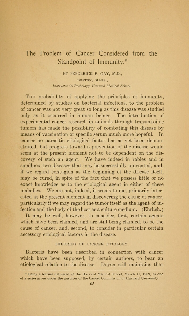 The Problem of Cancer Considered from the Standpoint of Immunity.* BY FREDERICK P. GAY, M.D., BOSTON, MASS., Instructor in Pathology, Harvard Medical School. The probability of appl.ying the principles of immunity, determined by studies on bacterial infections, to the problem of cancer was not very great so long as this disease was studied only as it occurred in human beings. The introduction of experimental cancer research in animals through transmissible tumors has made the possibility of combating this disease by means of vaccination or specific serum much more hopeful. In cancer no parasitic etiological factor has as yet been demon- strated, but progress toward a prevention of the disease would seem at the present moment not to be dependent on the dis- cover}'' of such an agent. We have indeed in rabies and in smallpox two diseases that may be successfully prevented, and, if we regard contagion as the beginning of the disease itself, may be cured, in spite of the fact that we possess little or no exact knowledge as to the etiological agent in either of these maladies. We are not, indeed, it seems to me, primarily inter- ested at the present moment in discovering the cause of cancer, particularly if we may regard the tumor itself as the agent of in- fection and the body of the host as a culture medium. (Ehrlich.) It may be well, however, to consider, first, certain agents which have been claimed, and are still being claimed, to be the cause of cancer, and, second, to consider in particular certain accessory etiological factors in the disease. THEORIES OF CANCER ETIOLOGY. Bacteria have been described in connection with cancer which have been supposed, by certain authors, to bear an etiological relation to the disease. Doyen still maintains that * Being a lecture delivered at the Harvard Medical School, March 11, 1909, as one of a series given under the auspices of the Cancer Commission of Harvard University.