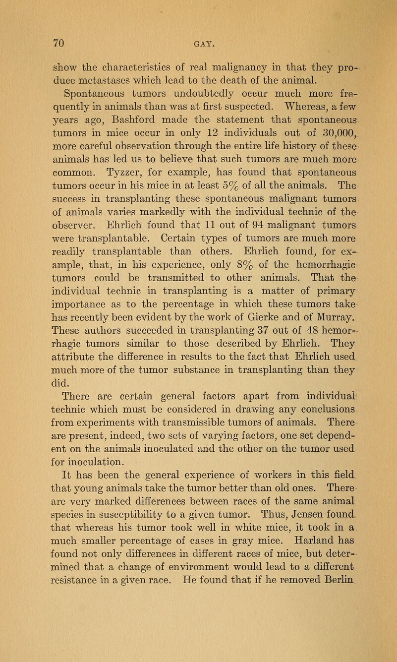 show the characteristics of real mahgnancy in that they pro- duce metastases which lead to the death of the animal. Spontaneous tumors undoubtedly occur much more fre- quently in animals than was at first suspected. Whereas, a few years ago, Bashford made the statement that spontaneous tumors in mice occur in only 12 individuals out of 30,000, more careful observation through the entire life history of these animals has led us to believe that such tumors are much more common. Tyzzer, for example, has found that spontaneous tumors occur in his mice in at least 5% of all the animals. The success in transplanting these spontaneous malignant tumors of animals varies markedly with the individual technic of the observer. Ehrlich found that 11 out of 94 malignant tumors were transplantable. Certain types of tumors are much more readily transplantable than others. Ehrlich found, for ex- ample, that, in his experience, only 8% of the hemorrhagic tumors could be transmitted to other animals. That the individual technic in transplanting is a matter of primary importance as to the percentage in which these tumors take has recently been evident by the work of Gierke and of Murray. These authors succeeded in transplanting 37 out of 48 hemor- rhagic tumors similar to those described by Ehrlich, They attribute the difference in results to the fact that Ehrlich used much more of the tumor substance in transplanting than they did. There are certain general factors apart from individual technic which must be considered in drawing any conclusions from experiments with transmissible tumors of animals. There are present, indeed, two sets of varying factors, one set depend- ent on the animals inoculated and the other on the tumor used, for inoculation. It has been the general experience of workers in this field that young animals take the tumor better than old ones. There are very marked differences between races of the same animal species in susceptibility to a given tumor. Thus, Jensen found that whereas his tumor took well in white mice, it took in a much smaller percentage of cases in gray mice. Harland has found not only differences in different races of mice, but deter- mined that a change of environment would lead to a different, resistance in a given race. He found that if he removed Berlin.