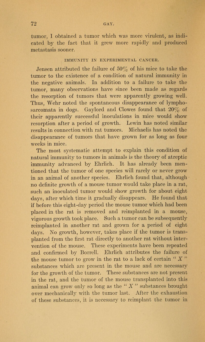 tumor, I obtained a tumor which was more virulent, as indi- cated by the fact that it grew more rapidly and produced metastasis sooner. IMMUNITY IN EXPERIMENTAL CANCER. Jensen attributed the failure of 50% of his mice to take the tumor to the existence of a condition of natural immunity in the negative animals. In addition to a failure to take the tumor, many observations have since been made as regards the resorption of tumors that were apparently growing well. Thus, Wehr noted the spontaneous disappearance of l3^mpho- sarcomata in dogs. Gaylord and Clowes found that 20% of their apparently successful inoculations in mice would show resorption after a period of growth. Lewin has noted similar results in connection with rat tumors. Michaelis has noted the disappearance of tumors that have grown for as long as four weeks in mice. The most systematic attempt to explain this condition of natural immunity to tumors in animals is the theory of atreptic immunity advanced by Ehrlich. It has already been men- tioned that the tumor of one species will rarely or never grow in an animal of another species. Ehrlich found that, although no definite growth of a mouse tumor would take place in a rat, such an inoculated tumor would show growth for about eight days, after which time it gradually disappears. He found that if before this eight-day period the mouse tumor which had been placed in the rat is removed and reimplanted in a mouse, vigorous growth took place. Such a tumor can be subsequently reimplanted in another rat and grown for a period of eight days. No growth, however, takes place if the tumor is trans- planted from the first rat directly to another rat without inter- vention of the mouse. These experiments have been repeated and confirmed by Borrell. Ehrlich attributes the failure of the mouse tumor to grow in the rat to a lack of certain  X  substances which are present in the mouse and are necessary for the growth of the tumor. These substances are not present in the rat, and the tumor of the mouse transplanted into this animal can grow only so long as the  X  substances brought over mechanically with the tumor last. After the exhaustion of these substances, it is necessary to reimplant the tumor in