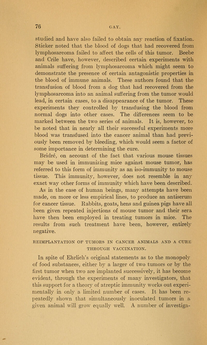 studied and have also failed to obtain any reaction of fixation. Sticker noted that the blood of dogs that had recovered from lymphosarcoma failed to affect the cells of this tumor. Beebe and Crile have, however, described certain experiments with animals suffering from lymphosarcoma which might seem to demonstrate the presence of certain antagonistic properties in the blood of immune animals. These authors found that the transfusion of blood from a dog that had recovered from the lymphosarcoma into an animal suffering from the tumor would lead, in certain cases, to a disappearance of the tumor. These experiments they controlled by transfusing the blood from normal dogs into other cases. The differences seem to be marked between the two series of animals. It is, however, to be noted that in nearly all their successful experiments more blood was transfused into the cancer animal than had previ- ously been removed by bleeding, which would seem a factor of some importance in determining the cure. Bridre, on account of the fact that various mouse tissues may be used in immunizing mice against mouse tumor, has referred to this form of immunity as an iso-immunity to mouse tissue. This immunit}^, however, does not resemble in any exact way other forms of immunity which have been described. As in the case of human beings, many attempts have been made, on more or less empirical lines, to produce an antiserum for cancer tissue. Rabbits, goats, hens and guinea pigs have all been given repeated injections of mouse tumor and their sera have then been employed in treating tumors in mice. The results from such treatment have been, however, entirely negative. REIMPLANTATION OP TUMORS IN CANCER ANIMALS AND A CURE THROUGH VACCINATION. In spite of Ehrlich's original statements as to the monopoly of food substances, either by a larger of two tumors or by the first tumor when two are implanted successively, it has become evident, through the experiments of many investigators, that this support for a theory of atreptic immunity works out experi- mentally in only a limited number of cases. It has been re- peatedly shown that simultaneously inoculated tumors in a given animal will grow equally well. A number of investiga-