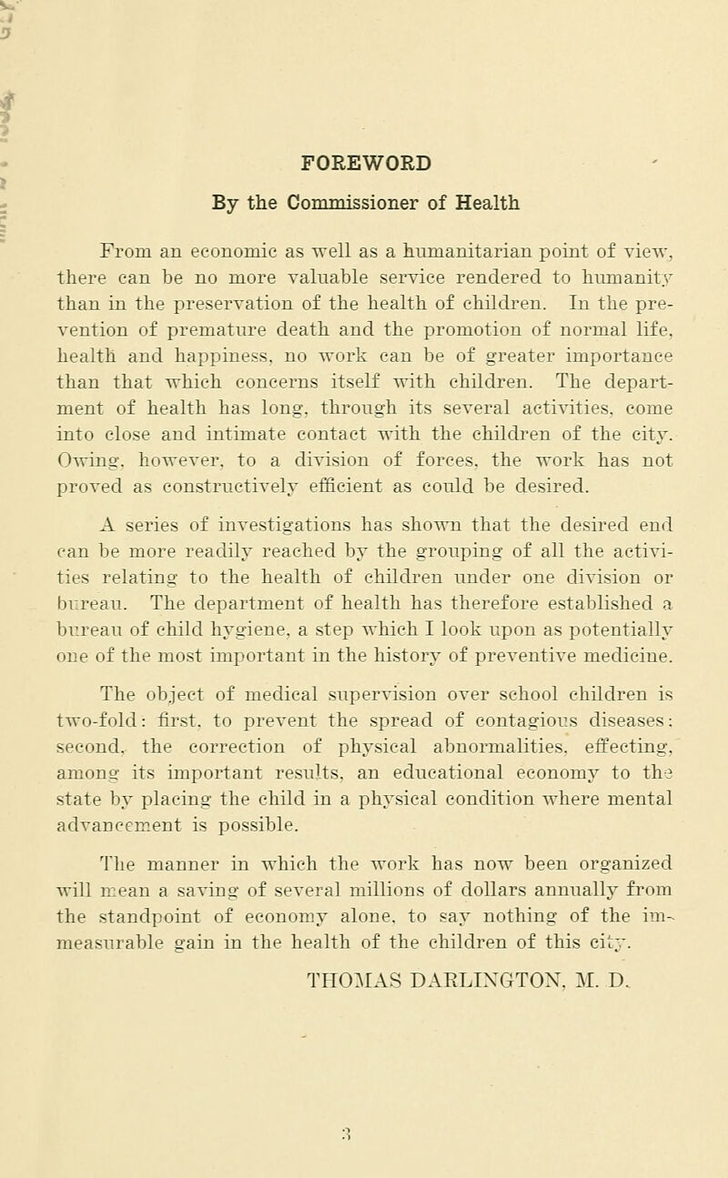 FOREWORD By the Commissioner of Health From an economic as well as a humanitarian point of view. there can be no more valuable service rendered to humanity than in the preservation of the health of children. In the pre- vention of premature death and the promotion of normal life, health and happiness, no work can be of greater importance than that which concerns itself vrith children. The depart- ment of health has long, through its several activities, come into close and intimate contact with the children of the city. Owing, however, to a division of forces, the work has not proved as constructively efficient as could be desired. A series of investigations has shown that the desired end can be more readily reached by the grouping of all the activi- ties relating to the health of children under one division or bureau. The department of health has therefore established a bureau of child hygiene, a step which I look upon as potentially one of the most important in the history of preventive medicine. The object of medical supervision over school children is two-fold: first, to prevent the spread of contagious diseases: second, the correction of physical abnormalities, effecting. among its important results, an educational economy to the state by placing the child in a physical condition where mental advancement is possible. The manner in which the work has now been organized will mean a saving of several millions of dollars annually from the standpoint of economy alone, to say nothing of the im- measurable gain in the health of the children of this city. THOMAS DAELIXGTON. M. D,