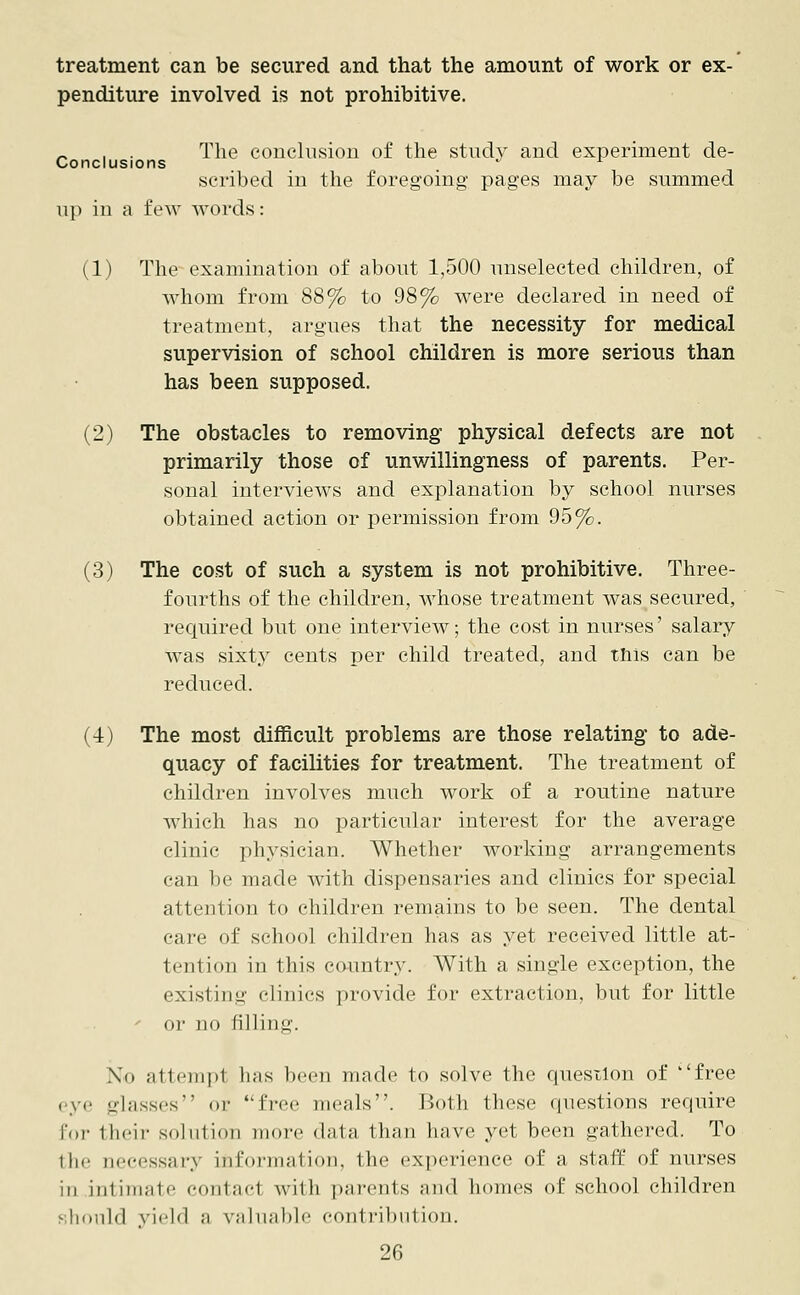 treatment can be secured and that the amount of work or ex- penditure involved is not prohibitive. „ , The conclusion of the stud}^ and experiment de- Conclusions . ^ ^ scribed in the foregoing pages may be summed up in a few words: (1) The examination of about 1,500 unselected children, of whom from 88% to 98% were declared in need of treatment, argues that the necessity for medical supervision of school children is more serious than has been supposed. (2) The obstacles to removing physical defects are not primarily those of unwillingness of parents. Per- sonal interviews and explanation by school nurses obtained action or permission from 95%. (3) The cost of such a system is not prohibitive. Three- fourths of the children, whose treatment was secured, required but one interview; the cost in nurses' salary was sixty cents per child treated, and this can be reduced. (4) The most difficult problems are those relating to ade- quacy of facilities for treatment. The treatment of children involves much work of a routine nature which has no particular interest for the average clinic physician. Whether working arrangements can be made with dispensaries and clinics for special attention to children remains to be seen. The dental care of school children has as yet received little at- tention in this country. With a single exception, the existing clinics provide for extraction, but for little or no filling. Xo nttempl has been made to solve the question of ''free eye glasses or free meals. Both these questions require for their solution more data than have yet been gathered. To the accessary information, the experience of a, staff of nurses in intimate contad with parents and homes of school children should yield ;i valuable contribution.