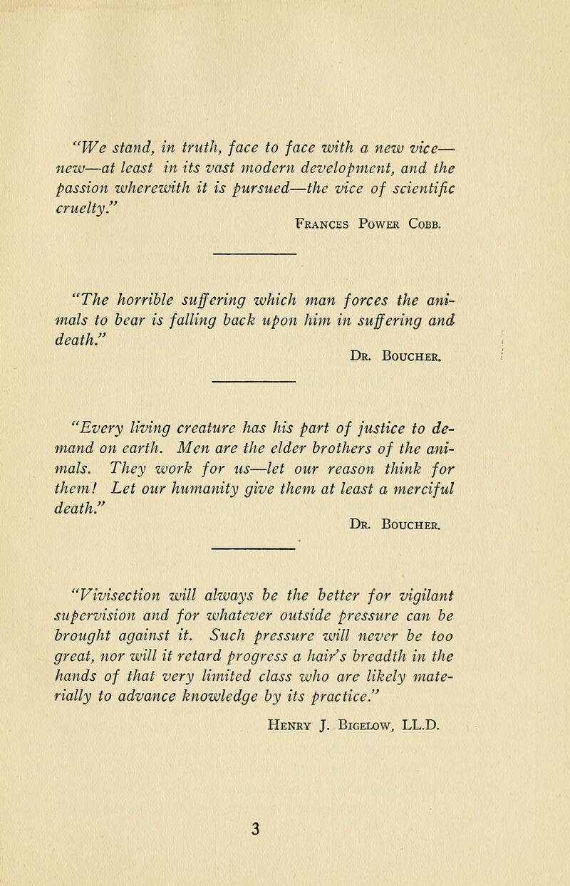 We stand, in truth, face to face with a new vice— new—at least in its vast modern development, and the passion wherewith it is pursued—the vice of scientific cruelty. Frances Power Cobb. The horrible suffering which man forces the ani- mals to bear is falling back upon him in suffering and death. Dr. Boucher. Every living creature has his part of justice to de- mand on earth. Men are the elder brothers of the ani- mals. They work for us—let our reason think for them! Let our humanity give them at least a merciful death. Dr. Boucher. Vivisection will always be the better for vigilant supervision and for whatever outside pressure can be brought against it. Such pressure will never be too great, nor will it retard progress a hair's breadth in the hands of that very limited class zvJio are likely mate- rially to advance knowledge by its practice. Henry J. Bigelow, LL.D.