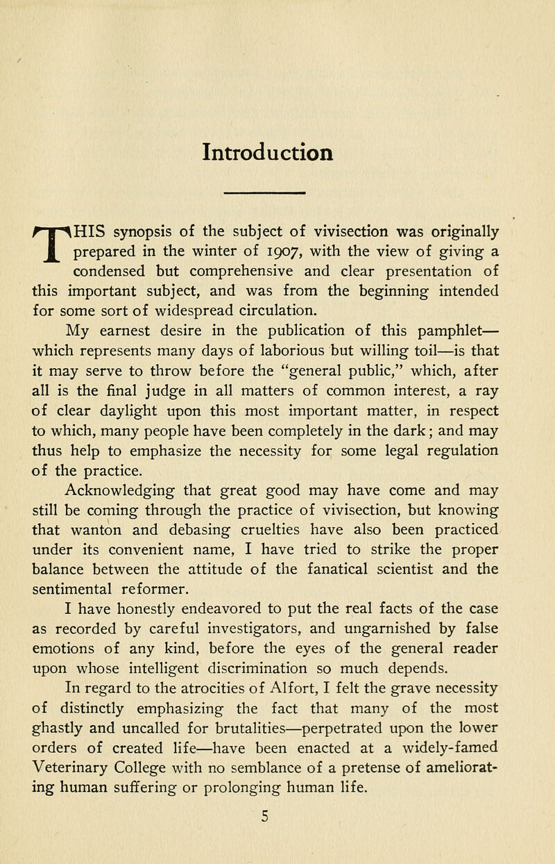 Introduction THIS synopsis of the subject of vivisection was originally prepared in the winter of 1907, with the view of giving a condensed but comprehensive and clear presentation of this important subject, and was from the beginning intended for some sort of widespread circulation. My earnest desire in the publication of this pamphlet— which represents many days of laborious but willing toil—is that it may serve to throw before the general public, which, after all is the final judge in all matters of common interest, a ray of clear daylight upon this most important matter, in respect to which, many people have been completely in the dark; and may thus help to emphasize the necessity for some legal regulation of the practice. Acknowledging that great good may have come and may still be coming through the practice of vivisection, but knowing that wanton and debasing cruelties have also been practiced under its convenient name, I have tried to strike the proper balance between the attitude of the fanatical scientist and the sentimental reformer. I have honestly endeavored to put the real facts of the case as recorded by careful investigators, and ungarnished by false emotions of any kind, before the eyes of the general reader upon whose intelligent discrimination so much depends. In regard to the atrocities of Alfort, I felt the grave necessity of distinctly emphasizing the fact that many of the most ghastly and uncalled for brutalities—perpetrated upon the lower orders of created life—have been enacted at a widely-famed Veterinary College with no semblance of a pretense of ameliorat- ing human suffering or prolonging human life.