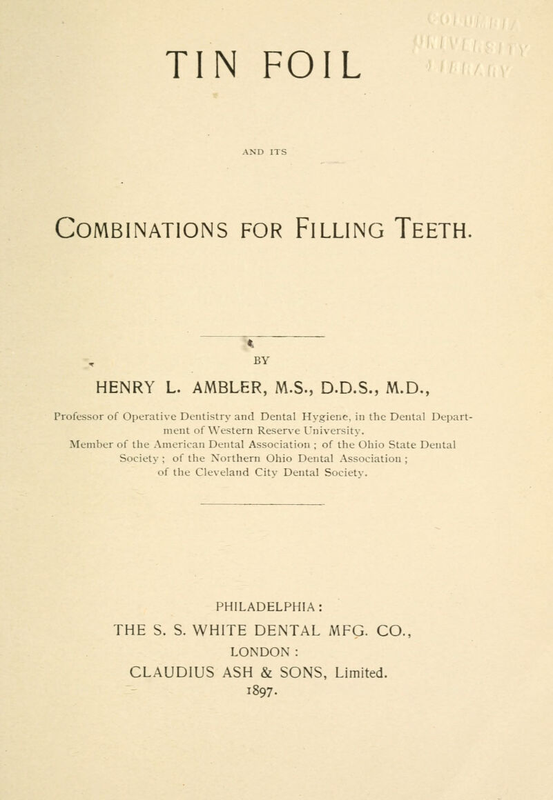 TIN FOIL Combinations for Filling Teeth. BY HENRY L. AMBLER, M.S., D.D.S., M.D,, Professor of Operative Dentistry and Dental Hygiene, in the Dental Depart- ment of Western Reser\-e University. Member of the American Dental Association ; of the Ohio State Dental Society ; of the Northern Ohio Dental Association ; of the Cleveland Citv Dental Societv. PHILADELPHIA: THE S. S. WHITE DENTAL MFG. CO., LONDON : CLAUDIUS ASH & SONS, Limited. 1897.