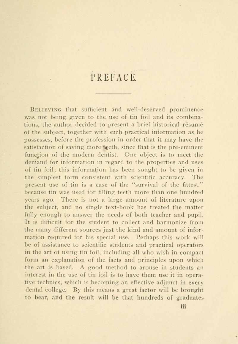 PREFACE. Believing that sufficient and well-deserved prominence was not being given to the use of tin foil and its combina- tions, the author decided to present a brief historical resume of the subject, together with such practical information as he possesses, before the profession in order that it may have the satisfaction of saving more t^eth, since that is the pre-eminent function of the modern dentist. One object is to meet the demand for information in regard to the properties and uses of tin foil; this information has been sought to be given in the simplest form consistent with scientific accuracy. The present use of tin is a case of the survival of the fittest. because tin was used for filling teeth more than one hundred years ago. There is not a large amount of literature upon the subject, and no single text-book has treated the matter fully enough to answer the needs of both teacher and pupil. It is difficult for the student to collect and harmonize from the many different sources just the kind and amount of infor- mation required for his special use. Perhaps this work will be of assistance to scientific students and practical operators in the art of using tin foil, including all who wish in compact form an explanation of the facts and principles upon which the art is based. A good method to arouse in students an interest in the use of tin foil is to have them use it in opera- tive technics, which is becoming an effective adjunct in every dental college. By this means a great factor will be brought to bear, and the result will be that hundreds of graduates.