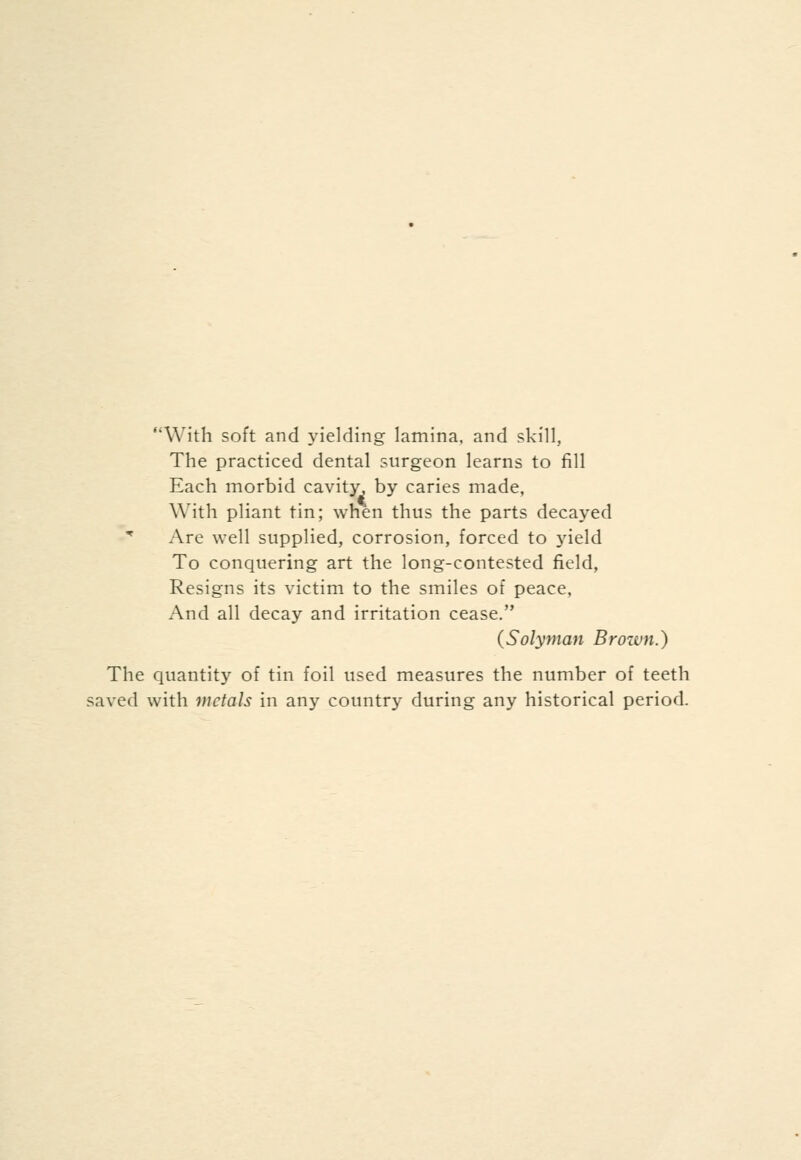 With soft and yielding lamina, and skill, The practiced dental surgeon learns to fill Each morbid cavity, by caries made, With pliant tin; when thus the parts decayed * Are well supplied, corrosion, forced to yield To conquering art the long-contested field. Resigns its victim to the smiles of peace, And all decay and irritation cease. (Solyman Brown.) The quantity of tin foil used measures the number of teeth saved with metals in any country during any historical period.