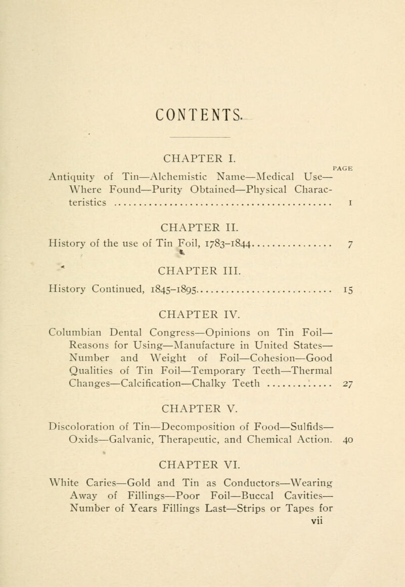 CONTENTS. CHAPTER I. PAGE Antiquity of Tin—Alchemistic Name—Medical Use— Where Found—Purity Obtained—Physical Charac- teristics I CHAPTER II. History of the use of Tin Foil, 1783-1844 7 CHAPTER III. History Continued, 1845-1895 15 CHAPTER IV. Columbian Dental Congress—Opinions on Tin Foil— Reasons for Using—Manufacture in United States— Number and Weight of Foil—Cohesion—Good Qualities of Tin Foil—Temporary Teeth—Thermal Changes—Calcification—Chalky Teeth 27 CHAPTER V. Discoloration of Tin—Decomposition of Food—Sulfids— Oxids—Galvanic, Therapeutic, and Chemical Action. 40 CHAPTER VI. White Caries—Gold and Tin as Conductors—Wearing Away of Fillings—Poor Foil—Buccal Cavities— Number of Years Fillings Last—Strips or Tapes for