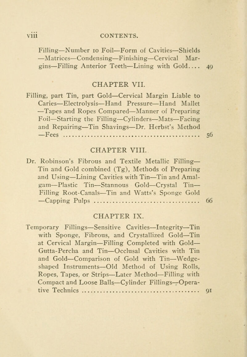 Filling—Number lo Foil—Form of Cavities—Shields —Matrices—Condensing—Finishing—Cervical Mar- gins—Filling Anterior Teeth—Lining v^ith Gold 49 CHAPTER VII. Filling, part Tin, part Gold—Cervical Margin Liable to Caries—Electrolysis—Hand Pressure—Hand Mallet —Tapes and Ropes Compared—Manner of Preparing Foil—Starting the Filling—Cylinders—Mats—Facing and Repairing—Tin Shavings—Dr. Herbst's Method —Fees 56 CHAPTER VIII. Dr. Robinson's Fibrous and Textile Metallic Filling— Tin and Gold combined (Tg), Methods of Preparing and Using—Lining Cavities with Tin—Tin and Amal- gam—Plastic Tin—Stannous Gold—Crystal Tin— Filling Root-Canals—Tin and Watts's Sponge Gold —Capping Pulps 66 CHAPTER IX. Temporary Fillings—Sensitive Cavities—Integrity—Tin with Sponge, Fibrous, and Crystallized Gold—Tin at Cervical Margin—Filling Completed with Gold— Gutta-Percha and Tin—Occlusal Cavities with Tin and Gold—Comparison of Gold with Tin—Wedge- shaped Instruments—Old Method of Using Rolls, Ropes, Tapes, or Strips—Later Method—Filling with Compact and Loose Balls—Cylinder Fillings—Opera- tive Technics 91