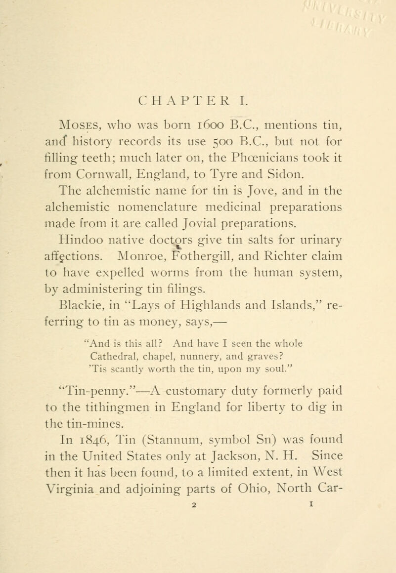 INIosES, who was born 1600 B.C., mentions tin, and history records its use 500 B.C., but not for fining teeth; much later on, the Phoenicians took it from Cornwall, England, to Tyre and Sidon. The alchemistic name for tin is Jove, and in the alchemistic nomenclature medicinal preparations made from it are called Jovial preparations. Hindoo native doctors give tin salts for urinary affections. Monroe, Fothergill, and Richter claim to have expelled worms from the human system, by administering tin filings. Blackie, in Lays of Highlands and Islands, re- ferring to tin as money, says,— And is this all? And have I seen the whole Cathedral, chapel, nunnery, and graves? 'Tis scantly worth the tin, upon my soul. Tin-penny.—A customary duty formerly paid to the tithingmen in England for liberty to dig in the tin-mines. In 1846, Tin (Stannum, symbol Sn) was found in the United States only at Jackson, N. H. Since then it has been found, to a limited extent, in West Virginia and adjoining parts of Ohio, North Car-