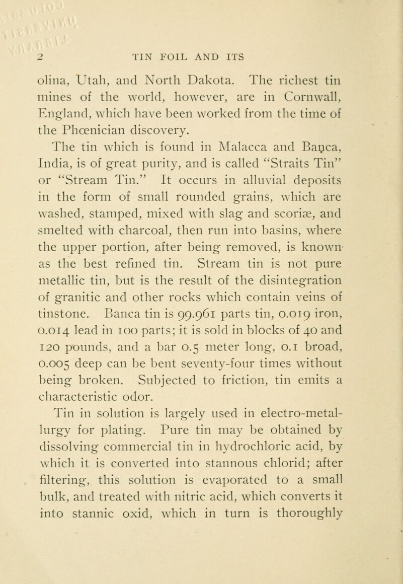 olina, Utah, and North Dakota. The richest tin mines of the world, however, are in Cornwall, England, which have been worked from the time of the Phoenician discovery. The tin which is found in Malacca and Bai^ica, India, is of great purity, and is called ''Straits Tin or ''Stream Tin. It occurs in alluvial deposits in the form of small rounded grains, which are washed, stamped, mixed with slag and scoriae, and smelted with charcoal, then run into basins, where the upper portion, after being removed, is known as the best refined tin. Stream tin is not pure metallic tin, but is the result of the disintegration of granitic and other rocks which contain veins of tinstone. Banca tin is 99.961 parts tin, 0.019 iron, 0.014 lead in 100 parts; it is sold in blocks of 40 and 120 pounds, and a bar 0.5 meter long, o.i broad, 0.005 deep can be bent seventy-four times without being broken. Subjected to friction, tin emits a characteristic odor. Tin in solution is largely used in electro-metal- lurgy for plating. Pure tin may be obtained by dissolving commercial tin in hydrochloric acid, by which it is converted into stannous chlorid; after filtering, this solution is evaporated to a small bulk, and treated with nitric acid, which converts it into stannic oxid, which in turn is thoroughly