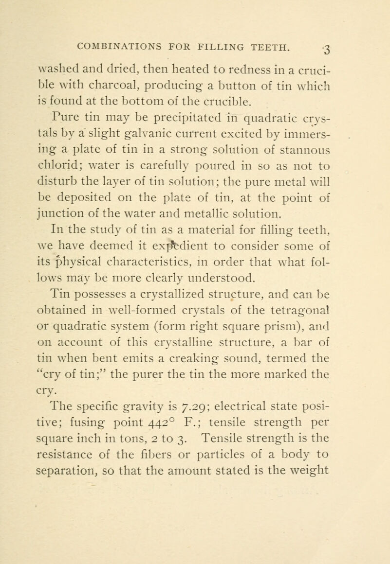 washed and dried, then heated to redness in a cruci- ble with charcoal, producing a button of tin which is found at the bottom of the crucible. Pure tin may be precipitated in quadratic crys- tals by a slight galvanic current excited by immers- ing a plate of tin in a strong solution of stannous chlorid; water is carefully poured in so as not to disturb the layer of tin solution; the pure metal will be deposited on the plate of tin, at the point of junction of the water and metallic solution. In the study of tin as a material for filling teeth, we have deemed it exjfiedient to consider some of its physical characteristics, m order that what fol- lows may be more clearly understood. Tin possesses a crystallized structure, and can be obtained in well-formed crystals of the tetragonal or quadratic system (form right square prism), and on account of this crystalline structure, a bar of tin when bent emits a creaking sound, termed the cry of tin; the purer the tin the more marked the cry. The specific gravity is 7.29; electrical state posi- tive; fusing point 442° F.; tensile strength per square inch in tons, 2 to 3. Tensile strength is the resistance of the fibers or particles of a body to separation, so that the amount stated is the weight