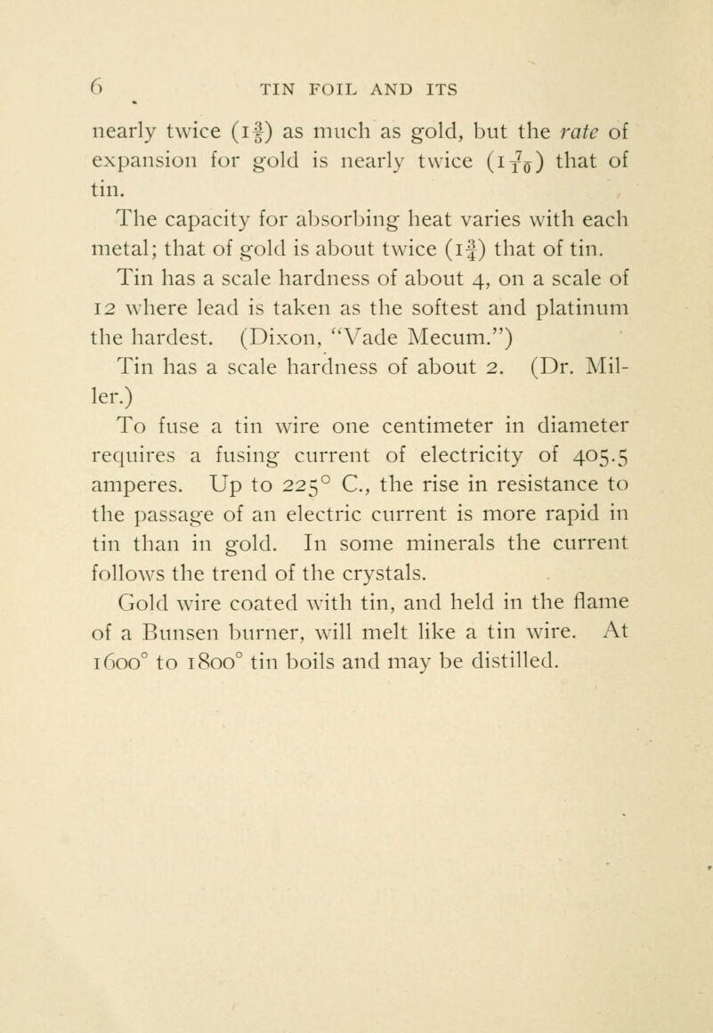 nearly twice (if) as much as gold, but the rate of expansion for gold is nearly twice (ix^) that of tin. The capacity for absorbing heat varies with each metal; that of gold is about twice (if) that of tin. Tin has a scale hardness of about 4, on a scale of 12 where lead is taken as the softest and platinum the hardest. (Dixon, ''Vade Mecum.) Tin has a scale hardness of about 2. (Dr. Mil- ler.) To fuse a tin wire one centimeter in diameter requires a fusing current of electricity of 405.5 amperes. Up to 225° C, the rise in resistance to the passage of an electric current is more rapid in tin than in gold. In some minerals the current follows the trend of the crystals. Gold wire coated with tin, and held in the flame of a Bunsen burner, will melt like a tin wire. At 1600° to 1800° tin boils and may be distilled.