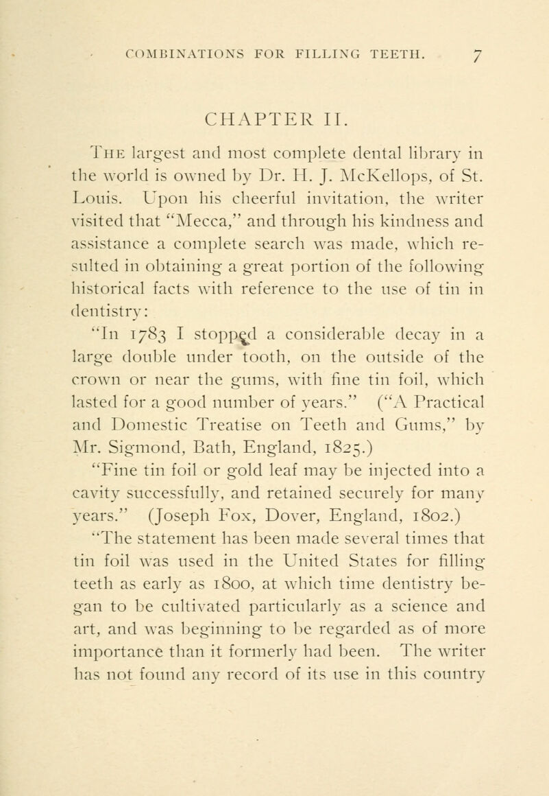 CHAPTER II. The largest and most complete dental lilDrary in the world is owned by Dr. H. J. AIcKellops, of St. Louis. Upon his cheerful invitation, the writer visited that ''Mecca, and through his kindness and assistance a complete search was made, which re- sulted in obtaining a great portion of the following historical facts with reference to the use of tin in dentistry: 'Tn 1783 I stopped a considerable decay in a large double under tooth, on the outside of the crown or near the gums, with fine tin foil, which lasted for a good number of years. (A Practical and Domestic Treatise on Teeth and Gums, by Mr. Sigmond, Bath, England, 1825.) Fine tin foil or gold leaf may be injected into a cavity successfully, and retained securely for many years. (Joseph Fox, Dover, England, 1802.) The statement has been made several times that tin foil Avas used in the United States for filling teeth as early as 1800, at which time dentistry be- gan to be cultivated particularly as a science and art, and was beginning to be regarded as of more importance than it formerly had been. The writer has not found any record of its use in this country