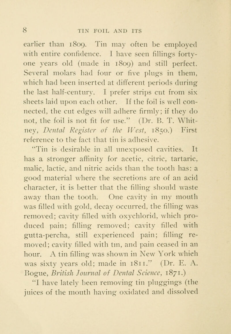 earlier than 1809. Tin may often be employed with entire confidence. I have seen fillings forty- one years old (made in 1809) and still perfect. Several molars had fonr or five plugs in them, which had been inserted at different periods during the last half-century. I prefer strips cut from six sheets laid upon each other. If the foil is well con- nected, the cut edges will adhere firmly; if they do not, the foil is not fit for use. (Dr. B. T. Whit- ney, Dental Register of the IVest, 1850.) First reference to the fact that tin is adhesive. Tin is desirable in all unexposed cavities. It has a stronger affinity for acetic, citric, tartaric, malic, lactic, and nitric acids than the tooth has: a good material where the secretions are of an acid character, it is better that the filling should waste away than the tooth. One cavity in my mouth was filled with gold, decay occurred, the filling was removed; cavity filled with oxychlorid, which pro- duced pain; filling removed; cavity filled with gutta-percha, still experienced pain; filling re- moved; cavity filled with tm, and pain ceased in an hour. A tin filling was shown in New York which was sixty years old; made in 1811. (Dr. E. A. Bogue, British Journal of Dental Science, 1871.) 'T have lately been removing tin pluggings (the juices of the mouth having oxidated and dissolved
