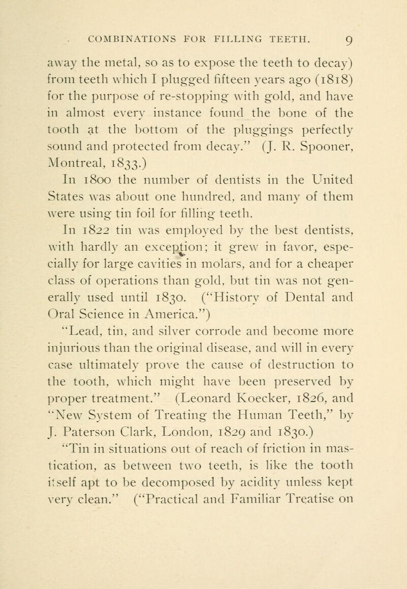 away the metal, so as to expose the teeth to decay) from teeth wliich I plugged fifteen years ago (1818) for the purpose of re-stopping with gold, and have in almost every instance fotmd the bone of the tooth at the bottom of the pltiggings perfectly sound and protected from decay. (J. R. Spooner, Alontreal, 1833.) In 1800 the numljer of dentists in the United States was about one hundred, and many of them were using tin foil for filling teeth. In 1822 tin was employed by the best dentists, with hardly an exception; it grew in favor, espe- cially for large cavities in molars, and for a cheaper class of operations than gold, but tin was not gen- erally used until 1830. (''History of Dental and Oral Science in America.) Lead, tin, and silver corrode and become more injurious than the original disease, and will in every case ultimately prove the cause of destruction to the tooth, which might have been preserved by proper treatment. (Leonard Koecker, 1826, and New System of Treating the Htmian Teeth, by J. Paterson Clark, London, 1829 and 1830.) ''Tin in situations out of reach of friction in mas- tication, as between two teeth, is like the tooth itself apt to be decomposed by acidity tmless kept very clean. (Practical and Familiar Treatise on