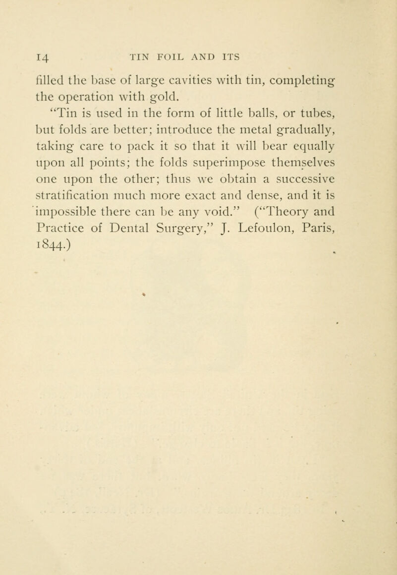 filled the base of large cavities with tin, completing the operation with gold. Tin is used in the form of little balls, or tubes, but folds are better; introduce the metal gradually, taking care to pack it so that it will bear equally upon all points; the folds superimpose themselves one upon the other; thus we obtain a successive stratification much more exact and dense, and it is impossible there can be any void. (Theory and Practice of Dental Surgery, J. Lefoulon, Paris, 1844.)