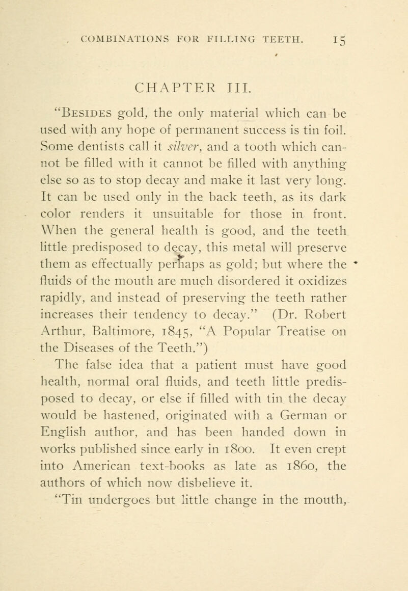 CHAPTER III. ''Besides gold, the only material which can be used with any hope of permanent success is tin foil. Some dentists call it silz'cr, and a tooth which can- not be filled with it cannot be filled with anything else so as to stop decay and make it last very long. It can be used only in the back teeth, as its dark color renders it unsuitable for those in front. When the general health is good, and the teeth little predisposed to decay, this metal will preserve them as efTectually perhaps as gold; but where the fluids of the mouth are much disordered it oxidizes rapidly, and instead of preserving the teeth rather increases their tendency to decay. (Dr. Robert Arthur, Baltimore, 1845, ^^ Popular Treatise on the Diseases of the Teeth.) The false idea that a patient must have good health, normal oral fluids, and teeth little predis- posed to decay, or else if filled with tin the decay would be hastened, originated with a German or English author, and has been handed down in works published since early in 1800. It even crept into American text-books as late as i860, the authors of which now disbelieve it. ''Tin undergoes but little change in the mouth,