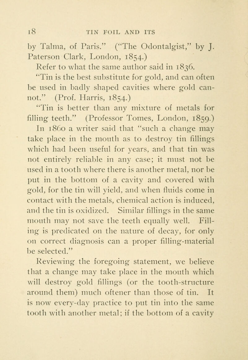 by Talma, of Paris. (The Odontalgist, by J. Paterson Clark, London, 1854.) Refer to what the same author said in 1836. ''Tin is the best substitute for gold, and can often be used in badly shaped cavities where gold can- not. (Prof. Harris, 1854.) Tin is better than any mixture of metals for filling teeth. (Professor Tomes, London, 1859.) In i860 a writer said that such a change may take place in the mouth as to destroy tin fillings which had been useful for years, and that tin was not entirely reliable in any case; it must not be used in a tooth where there is another metal, nor be put in the bottom of a cavity and covered with gold, for the tin will yield, and when fluids come in contact with the metals, chemical action is induced, and the tin is oxidized. Similar fillings in the same mouth may not save the teeth equally well. Fill- ing is predicated on the nature of decay, for only on correct diagnosis can a proper filling-material be selected. Reviewing the foregoing statement, we believe that a change may take place in the mouth which will destroy gold fillings (or the tooth-structure around them) much oftener than those of tin. It is now every-day practice to put tin into the same tooth with another metal; if the bottom of a cavity