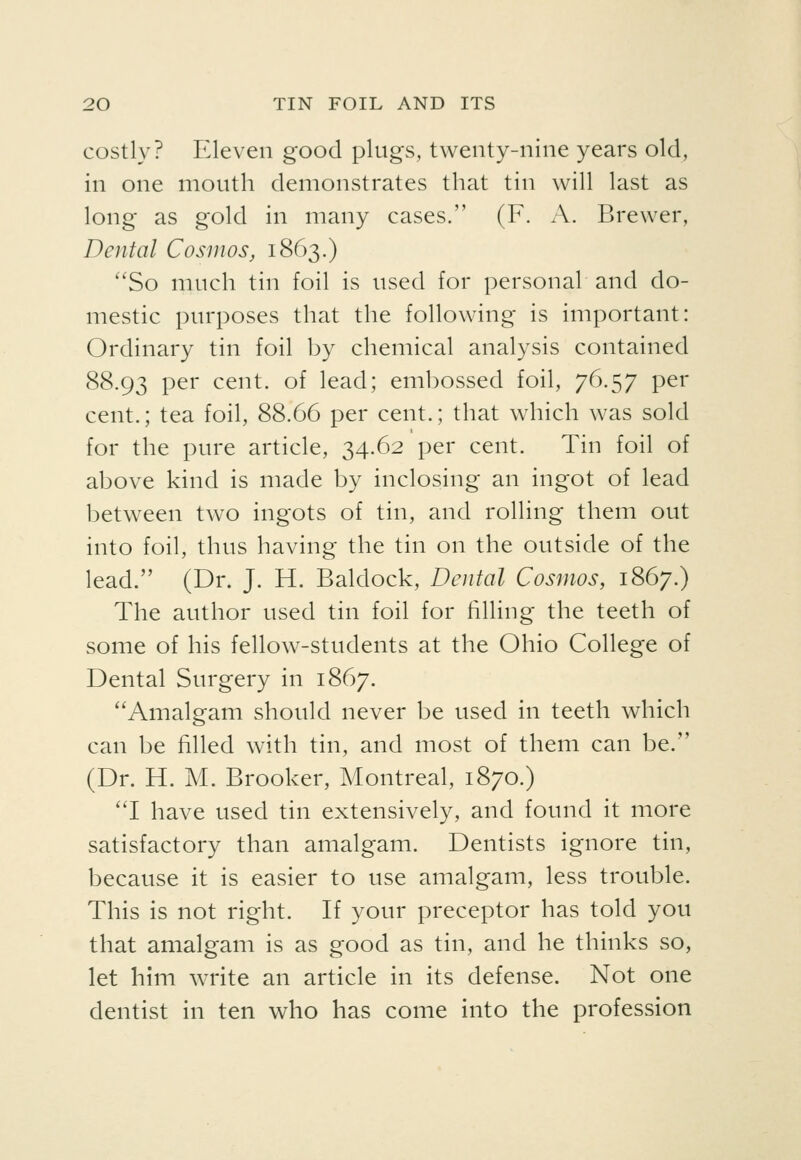 costly? Eleven good plugs, twenty-nine years old, in one mouth demonstrates that tin will last as long as gold in many cases. (F. A. Brewer, Dental Cosmos, 1863.) *'So much tin foil is used for personal and do- mestic purposes that the following is important: Ordinary tin foil by chemical analysis contained 88.93 P^^' cent, of lead; embossed foil, 76.57 per cent.; tea foil, 88.66 per cent.; that wdiich was sold for the pure article, 34.62 per cent. Tin foil of above kind is made by inclosing an ingot of lead between two ingots of tin, and rolling them out into foil, thus having the tin on the outside of the lead. (Dr. J. H. Baldock, Dental Cosmos, 1867.) The author used tin foil for filling the teeth of some of his fellow-students at the Ohio College of Dental Surgery in 1867. Amalgam should never be used in teeth which can be filled with tin, and most of them can be. (Dr. H. M. Brooker, Montreal, 1870.) 'T have used tin extensively, and found it more satisfactory than amalgam. Dentists ignore tin, because it is easier to use amalgam, less trouble. This is not right. If your preceptor has told you that amalgam is as good as tin, and he thinks so, let him write an article in its defense. Not one dentist in ten who has come into the profession