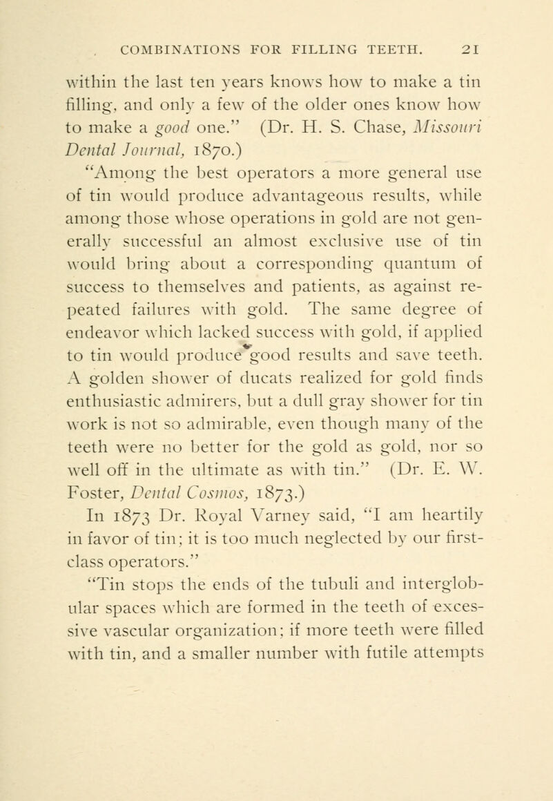 within the last ten years knows how to make a tin fining, and only a few of the older ones know how to make a good one. (Dr. H. S. Chase, Missouri Dental Journal, 1870.) ^'Among the best operators a more general use of tin would produce advantageous results, while among those whose operations in gold are not gen- erally successful an almost exclusive use of tin would bring about a corresponding quantum of success to themselves and patients, as against re- peated failures with gold. The same degree of endeavor which lacked success with gold, if applied to tin would produce good results and save teeth. A golden shower of ducats realized for gold finds enthusiastic admirers, but a dull gray shower for tin work is not so admirable, even though many of the teeth were n.o better for the gold as gold, nor so well oft' in the ultimate as with tin. (Dr. E. W. Foster, Dental Cosmos, 1873.) In 1873 Dr. Royal A^arney said, ''I am heartily in favor of tin; it is too much neglected by our first- class operators. Tin stops the ends of the tubuli and interglob- ular spaces which are formed in the teeth of exces- sive vascular organization; if more teeth were filled with tin, and a smaller number with futile attempts