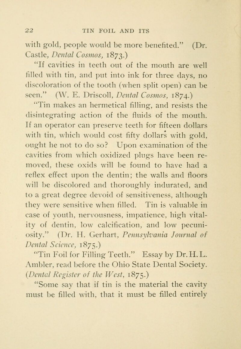 with gold, people would be more benefited. (Dr. Castle, Dental Cosmos, 1873.) ''If cavities in teeth out of the mouth are well filled with tin, and put into ink for three days, no discoloration of the tooth (when split open) can be seen. (W. E. Driscoll, Dental Cosmos, 1874.) Tin makes an hermetical filling, and resists the disintegrating action of the fluids of the mouth. If an operator can preserve teeth for fifteen dollars with tin, which would cost fifty dollars with gold, ought he not to do so? Upon examination of the cavities from which oxidized plugs have been re- moved, these oxids will be found to have had a refiex efifect upon the dentin; the walls and floors will be discolored and thoroughly indurated, and to a great degree devoid of sensitiveness, although they were sensitive when filled. Tin is valuable in case of youth, nervousness, impatience, high vital- ity of dentin, low calcification, and low pecuni- osity. (Dr. H. Gerhart, Pennsylvania Journal of Dental Science, 1875.) Tin Foil for Filling Teeth. Essay by Dr. H. L. Ambler, read before the Ohio State Dental Society. {Dental Register of the West, 1875.) Some say that if tin is the material the cavity must be filled with, that it must be filled entirely