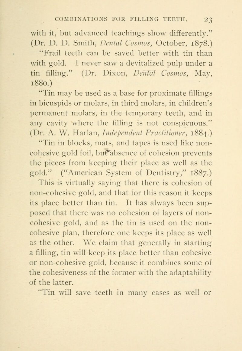 with it, but advanced teachings show differently. (Dr. D. D. Smith, Dental Cosmos, October, 1878.) ''Frail teeth can be saved better with tin than with gold. I never saw a devitalized pulp under a tin filling. (Dr. Dixon, Dental Cosmos, May, 1880.) ' Tin may be used as a base for proximate fillings in bicuspids or molars, in third molars, in children's permanent molars, in the temporary teeth, and in any cavity where the filling is not conspicuous. (Dr. A. W. Harlan, Independent Practitioner, 1884.) Tin in blocks, mats, and tapes is used like non- cohesive gold foil, buf^absence of cohesion prevents the pieces from keeping their place as well as the gold. (''American System of Dentistry, 1887.) This is virtually saying that there is cohesion of non-cohesive gold, and that for this reason it keeps its place better than tin. It has always been sup- posed that there was no cohesion of layers of non- cohesive gold, and as the tin is used on the non- cohesive plan, therefore one keeps its place as well as the other, ^^^e claim that generally in starting a filling, tin will keep its place better than cohesive or non-cohesive gold, because it combines some of the cohesiveness of the former with the adaptability of the latter. ''Tin will save teeth in manv cases as well or