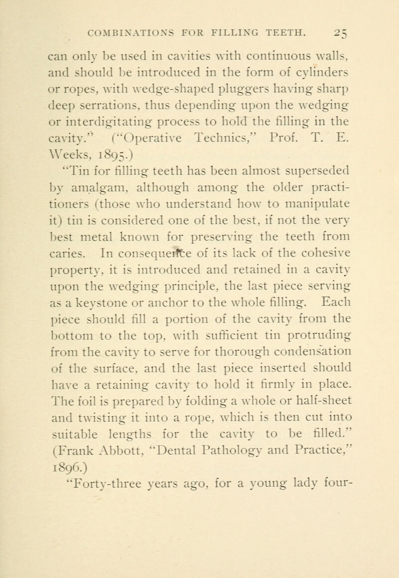 can only be used in cavities with continuous walls, and should be introduced in the form of cylinders or ropes, with wedge-shaped pluggers having sharp deep serrations, thus depending upon the wedging or interdigitating process to hold tlie filling in the cavity. (Operative Technics, Prof. T. E. Weeks, 1895.) Tin for filling teeth has been almost superseded by amalgam, although among the older practi- tioners (those who understand how to manipulate it) tin is considered one of the best, if not the very best metal known for preserving the teeth from caries. In consequeifte of its lack of the cohesive property, it is introduced and retained in a cavity upon the wedging principle, the last piece serving as a keystone or anchor to the whole tilling. Each piece should fill a portion of the cavity from the bottom to the top, with sufficient tin protruding from the cavity to serve for thorough condensation of the surface, and the last piece inserted should have a retaining cavity to hold it lirmly in place. The foil is prepared by folding a whole or half-sheet and twisting it into a rope, which is then cut into suitable lengths for the cavity to be filled. (Frank Abbott, Dental Pathology and Practice, 1896.) Forty-three years ago, for a young lady four-