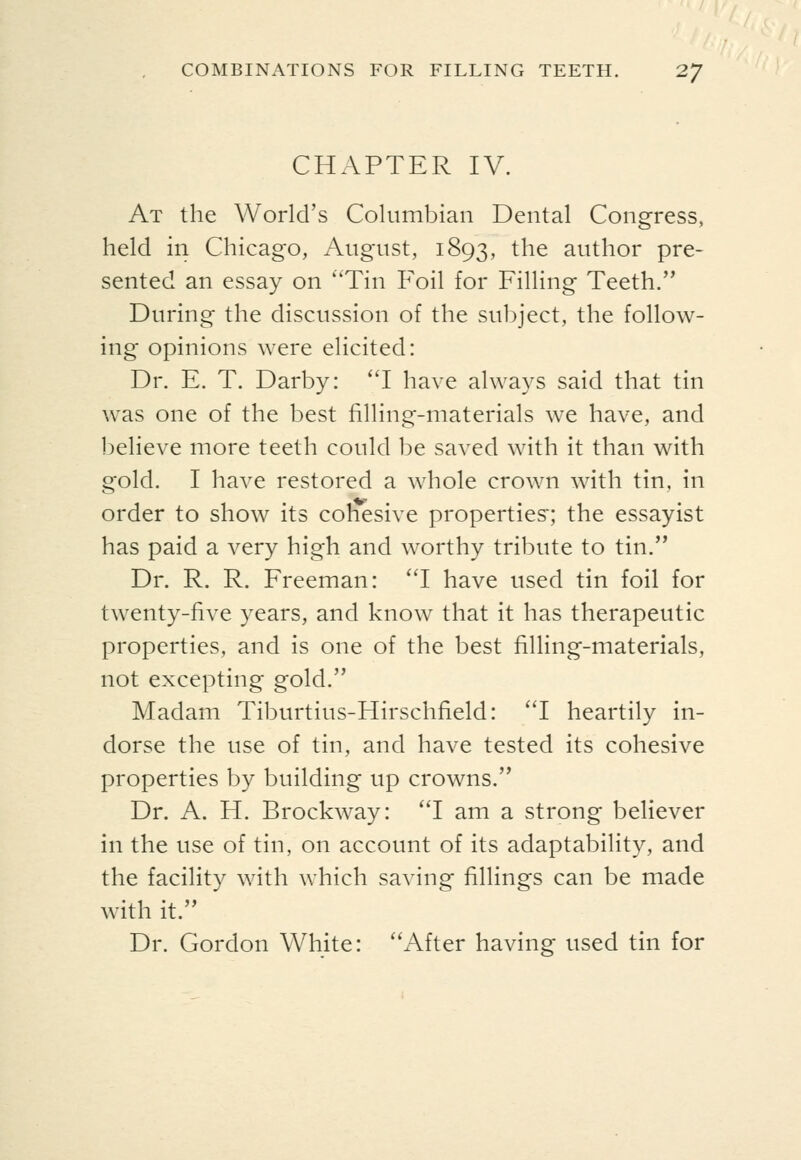 CHAPTER IV. At the World's Columbian Dental Congress, held in Chicago, August, 1893, the author pre- sented an essay on ''Tin Foil for Filling Teeth. During the discussion of the subject, the follow- ing opinions were elicited: Dr. E. T. Darby: 'T have always said that tin was one of the best filling-materials we have, and l^elieve more teeth could be saved with it than with gold. I have restored a whole crown with tin. in order to show its cohesive properties:; the essayist has paid a very high and worthy tribute to tin. Dr. R. R. Freeman: 'T have used tin foil for twenty-five years, and know that it has therapeutic properties, and is one of the best filling-materials, not excepting gold. Madam Tiburtius-Hirschfield: I heartily in- dorse the use of tin, and have tested its cohesive properties by building up crowns. Dr. A. H. Brockway: I am a strong believer in the use of tin, on account of its adaptability, and the facility with which saving fillings can be made with it. Dr. Gordon White: ''After having used tin for