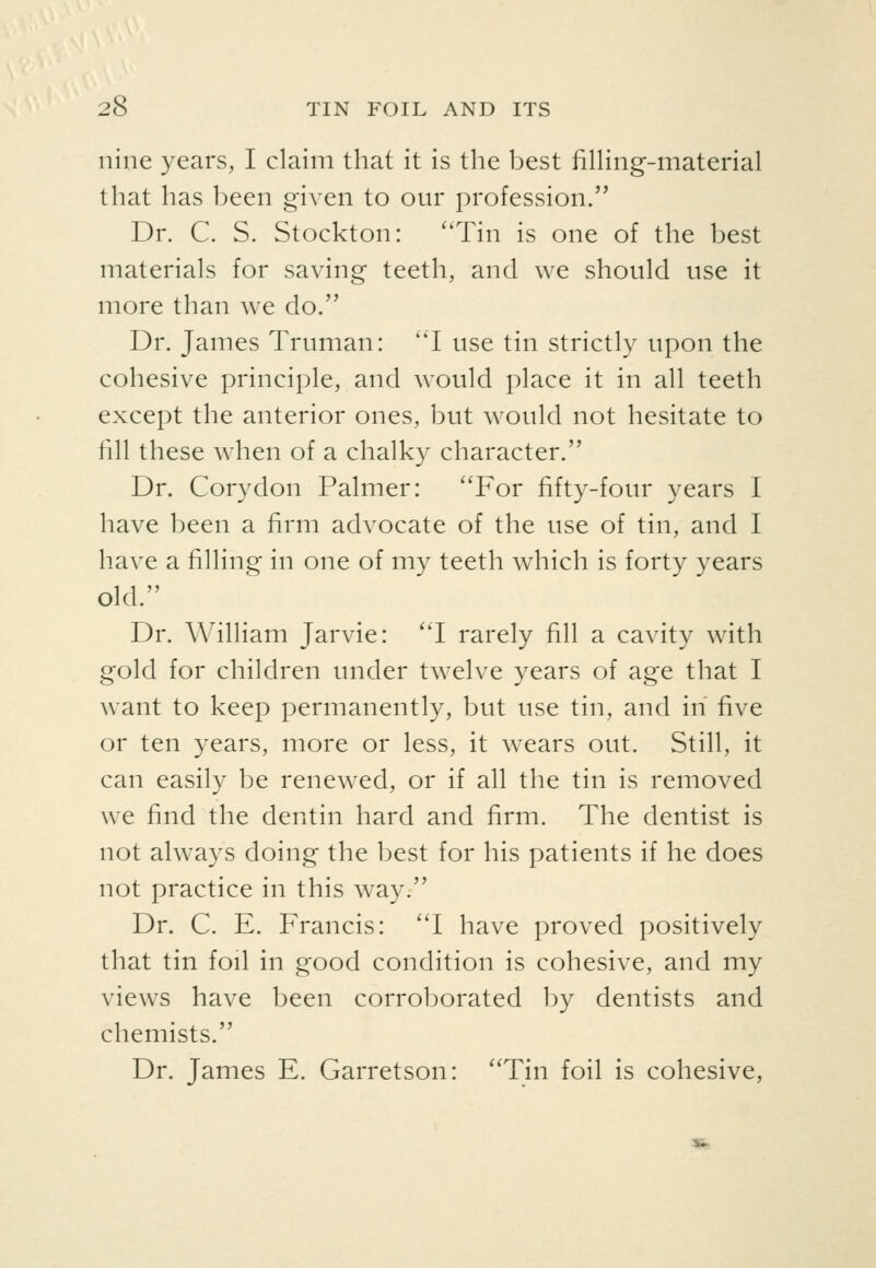 nine years, I claim that it is the best fining-material that has been given to our profession. Dr. C. S. Stockton: ''Tin is one of the best materials for saving teeth, and we should use it more than we do. Dr. James Truman: 'T use tin strictly upon the cohesive principle, and would place it in all teeth except the anterior ones, but would not hesitate to fill these when of a chalky character. Dr. Corydon Palmer: ''For fifty-four years I have been a firm advocate of the use of tin, and I have a filling in one of my teeth which is forty years old. Dr. William Jarvie: I rarely fill a cavity with gold for children under twelve years of age that I want to keep permanently, but use tin, and in five or ten years, more or less, it wears out. Still, it can easily be renewed, or if all the tin is removed we find the dentin hard and firm. The dentist is not always doing the best for his patients if he does not practice in this way. Dr. C. E. Francis: I have proved positively that tin foil in good condition is cohesive, and my views have been corroborated by dentists and chemists. Dr. James E. Garretson: Tin foil is cohesive, ««