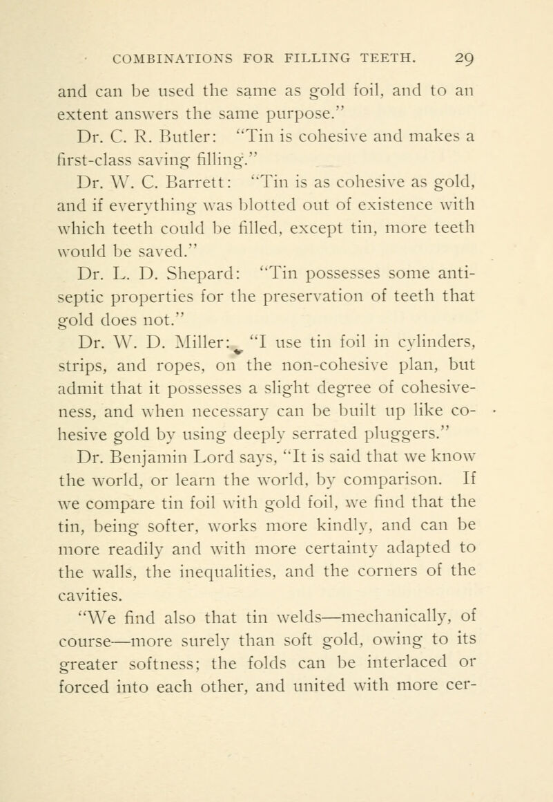 and can be used the same as gold foil, and to an extent answers the same purpose. Dr. C. R. Butler: Tin is cohesive and makes a first-class saving filling. Dr. W. C. Barrett: ''Tin is as cohesive as gold, and if everything was blotted out of existence with which teeth could be filled, except tin, more teeth would be saved. Dr. L. D. Shepard: 'Tin possesses some anti- septic properties for the preservation of teeth that gold does not. Dr. \\'. D. ]\Iiller: T use tin foil in cvlinders, Strips, and ropes, on the non-cohesive plan, but admit that it possesses a slight degree of cohesive- ness, and when necessary can be built up like co- hesive gold by using deeply serrated pluggers. Dr. Benjamin Lord says, 'Tt is said that we know the world, or learn the world, by comparison. If we compare tin foil with gold foil, we find that the tin, being softer, works more kindly, and can be more readily and with more certainty adapted to the walls, the inequalities, and the corners of the cavities. We find also that tin welds—mechanically, of course—more surely than soft gold, owing to its greater softness; the folds can be interlaced or forced into each other, and united with more cer-