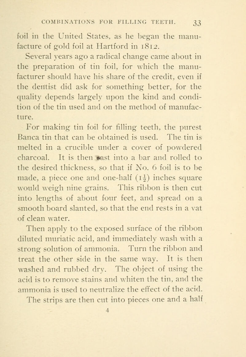 foil in the United States, as he began the manu- facture of gold foil at Hartford in 1812. Several years ago a radical change came about in the preparation of tin foil, for which the manu- facturer should have his share of the credit, even if the dentist did ask for something better, for the quality depends largely upon the kind and condi- tion of the tin used and on the method of manufac- ture. For making tin foil for filling teeth, the purest Banca tin that can be o])tained is used. The tin is melted in a crucible under a cover of powdered charcoal. It is then ®ast into a bar and rolled to the desired thickness, so that if No. 6 foil is to be made, a piece one and one-half (i^) inches square would weigh nine grains. This ribbon is then cut into lengths of about four feet, and spread on a smooth board slanted, so that the end rests in a vat of clean water. Then apply to the exposed surface of the ribbon diluted muriatic acid, and immediately wash Avith a strong solution of ammonia. Turn the ribbon and treat the other side in the same way. It is then washed and rubbed dry. The object of using the acid is to remove stains and whiten the tin, and the ammonia is used to neutralize the effect of the acid. The strips are then cut into pieces one and a half 4