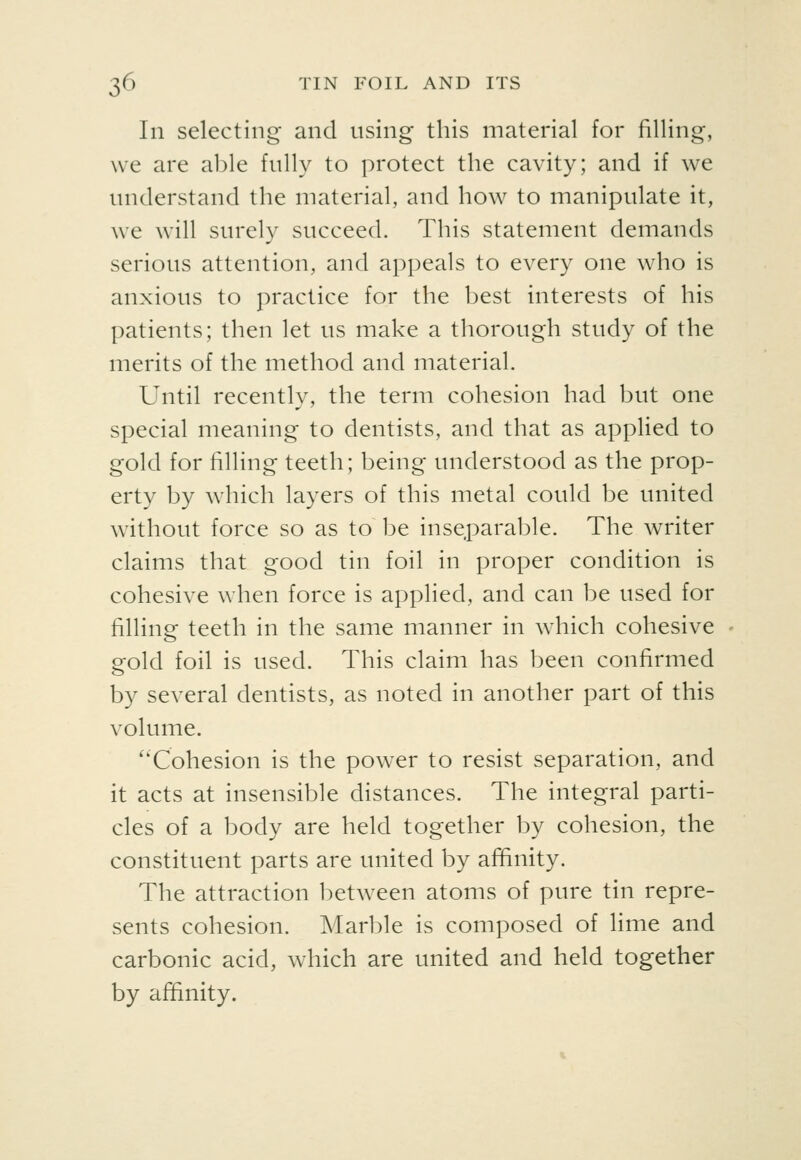 In selecting and using this material for filling, we are a1)le fully to protect the cavity; and if we understand the material, and how to manipulate it, we will surely succeed. This statement demands serious attention, and appeals to every one who is anxious to practice for the best interests of his patients; then let us make a thorough study of the merits of the method and material. Until recently, the term cohesion had but one special meaning to dentists, and that as applied to gold for filling teeth; being understood as the prop- erty by which layers of this metal could be united without force so as to be inseparable. The writer claims that good tin foil in proper condition is cohesive when force is applied, and can be used for filling teeth in the same manner in which cohesive gold foil is used. This claim has been confirmed by several dentists, as noted in another part of this volume. ''Cohesion is the power to resist separation, and it acts at insensible distances. The integral parti- cles of a body are held together by cohesion, the constituent parts are united by affinity. The attraction between atoms of pure tin repre- sents cohesion. Marble is composed of lime and carbonic acid, which are united and held together by affinity.