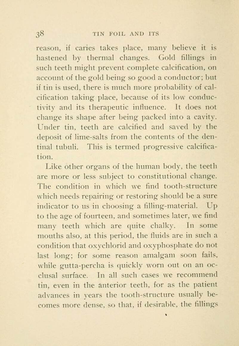 reason, if caries takes place, many believe it is hastened 1)y thermal changes. Gold fillings in such teeth might prevent complete calcification, on account of the gold being so good a conductor; but if tin is used, there is much more probability of cal- cification taking place, because of its low conduc- tivity and its therapeutic influence. It does not change its shape after being packed into a cavity. Under tin, teeth are calcified and saved by the deposit of lime-salts from the contents of the den- tinal tubuli. This is termed progressive calcifica- tion. Like other organs of the human body, the teeth are more or less subject to constitutional change. The condition in which we find tooth-structure which needs repairing or restoring should be a sure indicator to us in choosing a filling-material. Up to the age of fourteen, and sometimes later, we find many teeth which are quite chalky. In some mouths also, at this period, the fluids are in such a condition that oxychlorid and oxyphosphate do not last long; for some reason amalgam soon fails, while gutta-percha is quickly worn out on an oc- clusal surface. In all such cases we recommend tin, even in the anterior teeth, for as the patient advances in years the tooth-structure usually be- comes more dense, so that, if desirable, the fillings