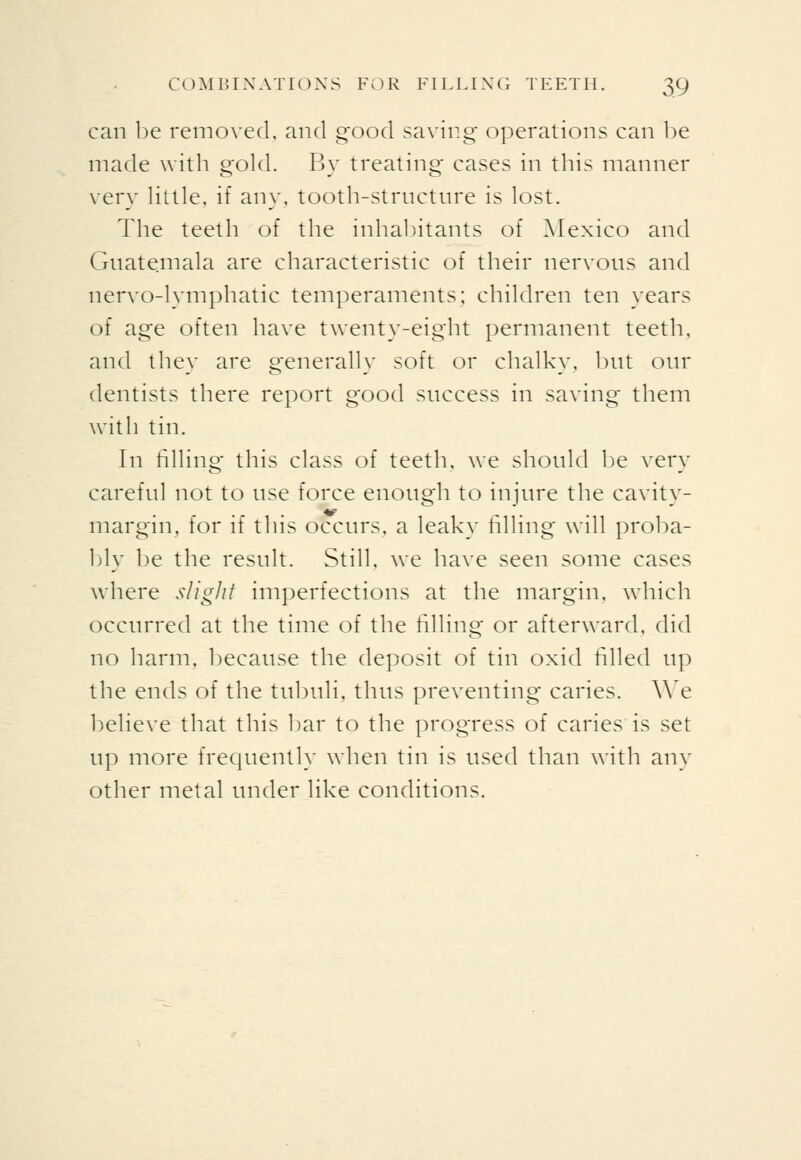 can l)e removed, and good saving operations can 1)e made with gold. By treating cases in this manner very Httle. if any, tooth-structnre is lost. The teeth of the inhal)itants of Mexico and Guatemala are characteristic of their nervous and nervo-lymphatic temperaments; children ten years of age often have twenty-eight permanent teeth, and they are generally soft or chalky, but our dentists there report good success in saving them with tin. In filling this class of teeth, we should be very careful not to use force enough to injure the cavity- margm, for if this occurs, a leaky filling will proba- l)ly be the result. Still, we have seen some cases where sligJit imperfections at the margin, which occurred at the time of the filling or afterward, did no harm, because the deposit of tin oxid filled up the ends of the tubuli, thus preventing caries. We l^elieve that this l)ar to the progress of caries is set up more frequently when tin is used than with any other metal under like conditions.