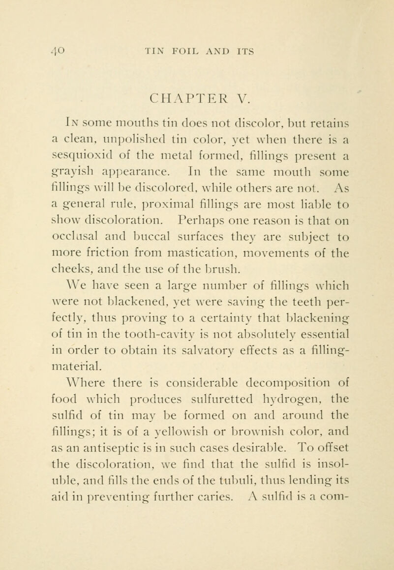 CHAPTER V. In some months tin does not discolor, bnt retains a clean, nnpolished tin color, yet when there is a sesqnioxid of the metal formed, fillings present a grayish a])])earance. In the same mouth some fillings will be discolored, while others are not. As a general rule, ])roximal fillings are most liable to show discoloration. Perhaps one reason is that on occlusal and buccal surfaces they are subject to more friction from mastication, movements of the cheeks, and the use of the brush. We have seen a large number of fillings which were not blackened, yet were saving the teeth per- fectly, thus proving to a certainty that blackening of tin in the tooth-cavity is not absolutely essential in order to obtain its salvatory effects as a filling- material. Where there is considerable decomposition of food which produces sulfuretted hydrogen, the sulfid of tin may be formed on and around the fillings; it is of a yellowish or brownish color, and as an antiseptic is in such cases desirable. To offset the discoloration, we find that the sulfid is insol- uble, and fills the ends of the tubuli, thus lending its aid in preventing further caries. A sulfid is a com-