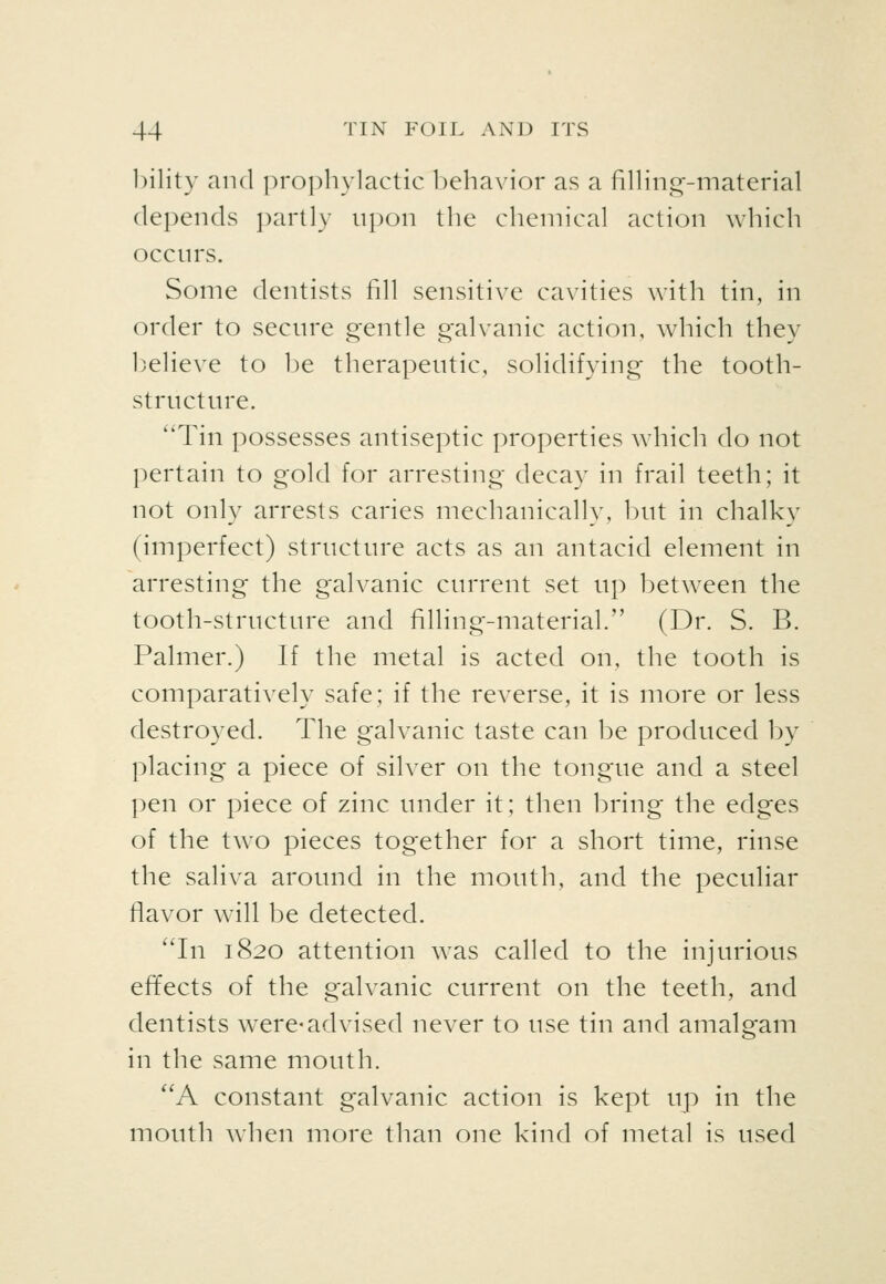 l)ility and prophylactic behavior as a fining-material depends partly upon the chemical action which occurs. Some dentists fill sensitive cavities with tin, in order to secure Q'entle o'alvanic action, which thev believe to be therapeutic, solidifying the tooth- structure. ''Tin possesses antiseptic properties which do not pertain to gold for arresting decay in frail teeth; it not only arrests caries mechanically, but in chalky (imperfect) structure acts as an antacid element in arresting the galvanic current set up between the tooth-structure and filling-material. (Dr. S. B. Palmer.) If the metal is acted on, the tooth is comparatively safe; if the reverse, it is more or less destroyed. The galvanic taste can be produced by placing a piece of silver on the tongue and a steel pen or piece of zinc under it; then bring the edges of the two pieces together for a short time, rinse the saliva around in the mouth, and the peculiar flavor will be detected. 'Tn 1820 attention was called to the injurious effects of the galvanic current on the teeth, and dentists were-advised never to use tin and amalgam in the same mouth. ''A constant galvanic action is kept up in the mouth when more than one kind of metal is used