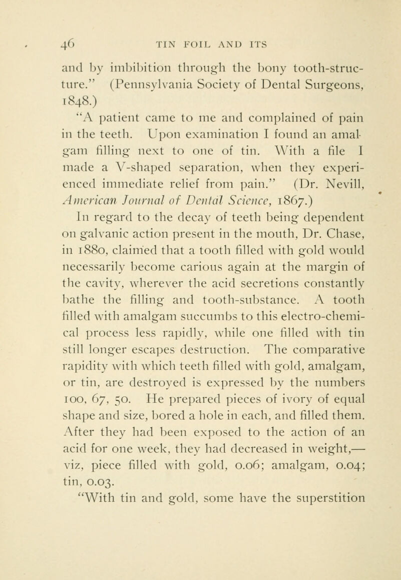 and by iml^ibition through the bony tooth-struc- ture. (Pennsylvania Society of Dental Surgeons, 1848.) A patient came to me and complained of pain in the teeth. Upon examination I found an amal- gam filling next to one of tin. With a file I made a V-shaped separation, when they experi- enced immediate relief from pain. (Dr. Nevill, American Journal of Dental Science, 1867.) In regard to the decay of teeth being dependent on galvanic action present in the mouth, Dr. Chase, in 1880, claimed that a tooth filled with gold would necessarily become carious again at the margin of the cavity, wherever the acid secretions constantly bathe the filling and tooth-substance. A tooth filled with amalgam succumbs to this electro-chemi- cal process less rapidly, while one filled with tin still longer escapes destruction. The comparative rapidity wdth which teeth filled with gold, amalgam, or tin, are destroyed is expressed by the numbers 100, 67, 50. He prepared pieces of ivory of equal shape and size, bored a hole in each, and filled them. After they had been exposed to the action of an acid for one week, they had decreased in weight,— viz, piece filled with gold, 0.06; amalgam, 0.04; tin, 0.03. With tin and gold, some have the superstition