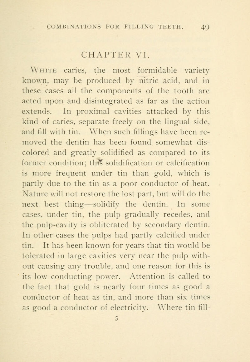CHAPTER VI. White caries, the most formidable variety known, may be produced by nitric acid, and in these cases all the components of the tooth are acted upon and disintegrated as far as the action extends. In proximal cavities attacked by this kind of caries, separate freely on the lingual side, and till with tin. When such fillings have been re- moved the dentin has been found somewhat dis- colored and greatly solidified as compared to its former condition; thi^ solidification or calcification is more frequent under tin than gold, which is partly due to the tin as a poor conductor of heat. Nature will not restore the lost part, but will do the next best thing—solidify the dentin. In some cases, under tin, the pulp gradually recedes, and the pulp-cavity is ol^literated by secondary dentin. In other cases the pulps had partly calcified under tin. It has been known for years that tin would be tolerated in large cavities very near the pulp with- out causing any trouble, and one reason for this is its low conducting power. Attention is called to the fact that gold is nearly four times as good a conductor of heat as tin, and more than six times as good a conductor of electricity. \Micrc tin fill-