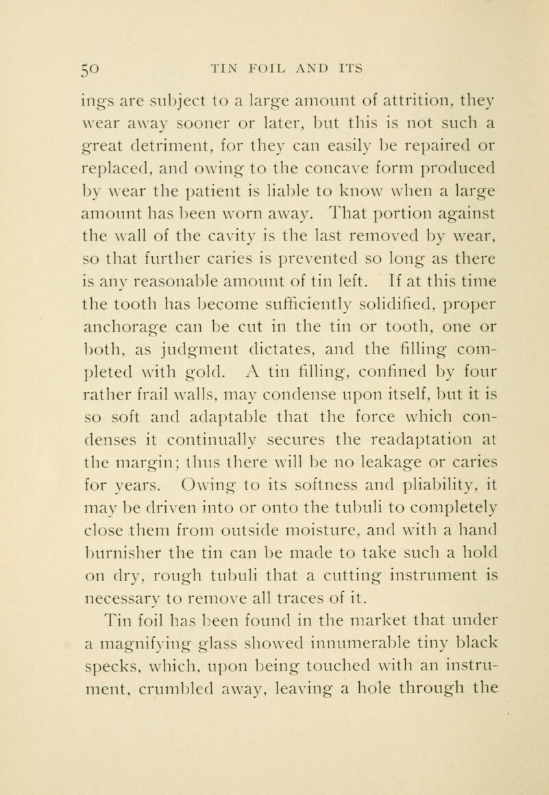 ings are subject to a large amount of attrition, they wear away sooner or later, but this is not such a great detriment, for they can easily be repaired or replaced, and owing to the concave form produced by wear the patient is lial)le to know when a large amount has been worn away. That portion against the wall of the cavity is the last removed by wear, so that further caries is prevented so long as there is any reasonable amount of tin left. If at this time the tooth has become suf^ciently solidified, proper anchorage can be cut in the tin or tooth, one or both, as judgment dictates, and the filling com- pleted with gold. A tin filling, confined by four rather frail walls, may condense upon itself, but it is so soft and adaptable that the force which con- denses it continually secures the readaptation at the margin; thus there will 1je no leakage or caries for years. Owing to its softness and pliability, it may be driven into or onto the tubuli to completely close them from outside moisture, and with a hand burnisher the tin can be made to take such a hold on dry, rough tubuli that a cutting instrument is necessary to remove all traces of it. Tin foil has L^een found in the market that under a magnifying glass showed innumerable tiny black specks, which, upon being touched with an instru- ment, crumbled away, leaving a hole through the